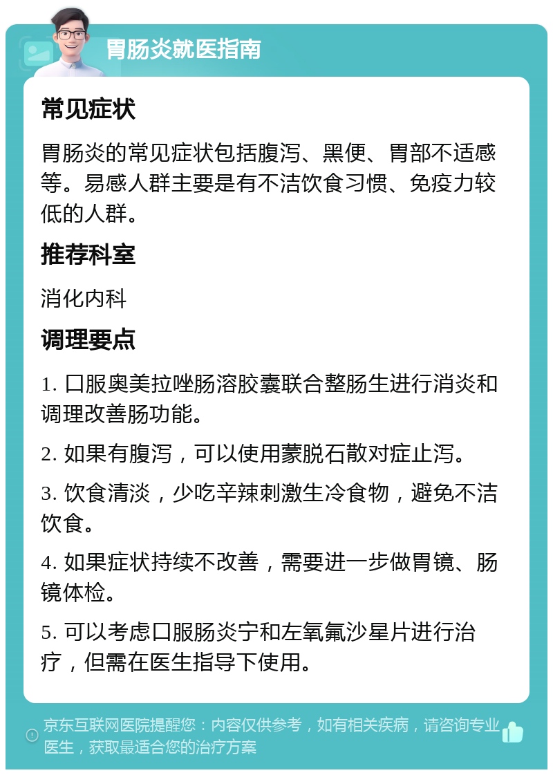 胃肠炎就医指南 常见症状 胃肠炎的常见症状包括腹泻、黑便、胃部不适感等。易感人群主要是有不洁饮食习惯、免疫力较低的人群。 推荐科室 消化内科 调理要点 1. 口服奥美拉唑肠溶胶囊联合整肠生进行消炎和调理改善肠功能。 2. 如果有腹泻，可以使用蒙脱石散对症止泻。 3. 饮食清淡，少吃辛辣刺激生冷食物，避免不洁饮食。 4. 如果症状持续不改善，需要进一步做胃镜、肠镜体检。 5. 可以考虑口服肠炎宁和左氧氟沙星片进行治疗，但需在医生指导下使用。