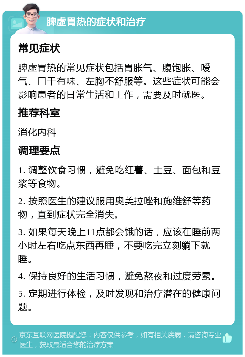 脾虚胃热的症状和治疗 常见症状 脾虚胃热的常见症状包括胃胀气、腹饱胀、嗳气、口干有味、左胸不舒服等。这些症状可能会影响患者的日常生活和工作，需要及时就医。 推荐科室 消化内科 调理要点 1. 调整饮食习惯，避免吃红薯、土豆、面包和豆浆等食物。 2. 按照医生的建议服用奥美拉唑和施维舒等药物，直到症状完全消失。 3. 如果每天晚上11点都会饿的话，应该在睡前两小时左右吃点东西再睡，不要吃完立刻躺下就睡。 4. 保持良好的生活习惯，避免熬夜和过度劳累。 5. 定期进行体检，及时发现和治疗潜在的健康问题。