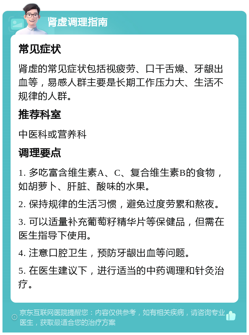 肾虚调理指南 常见症状 肾虚的常见症状包括视疲劳、口干舌燥、牙龈出血等，易感人群主要是长期工作压力大、生活不规律的人群。 推荐科室 中医科或营养科 调理要点 1. 多吃富含维生素A、C、复合维生素B的食物，如胡萝卜、肝脏、酸味的水果。 2. 保持规律的生活习惯，避免过度劳累和熬夜。 3. 可以适量补充葡萄籽精华片等保健品，但需在医生指导下使用。 4. 注意口腔卫生，预防牙龈出血等问题。 5. 在医生建议下，进行适当的中药调理和针灸治疗。