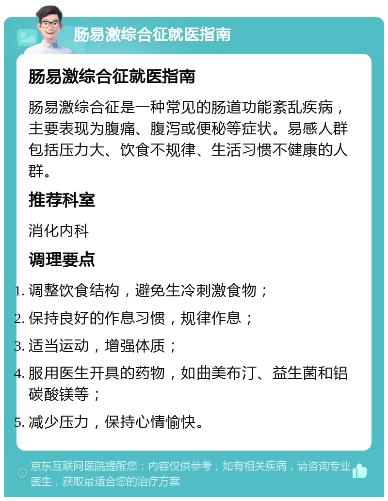 肠易激综合征就医指南 肠易激综合征就医指南 肠易激综合征是一种常见的肠道功能紊乱疾病，主要表现为腹痛、腹泻或便秘等症状。易感人群包括压力大、饮食不规律、生活习惯不健康的人群。 推荐科室 消化内科 调理要点 调整饮食结构，避免生冷刺激食物； 保持良好的作息习惯，规律作息； 适当运动，增强体质； 服用医生开具的药物，如曲美布汀、益生菌和铝碳酸镁等； 减少压力，保持心情愉快。