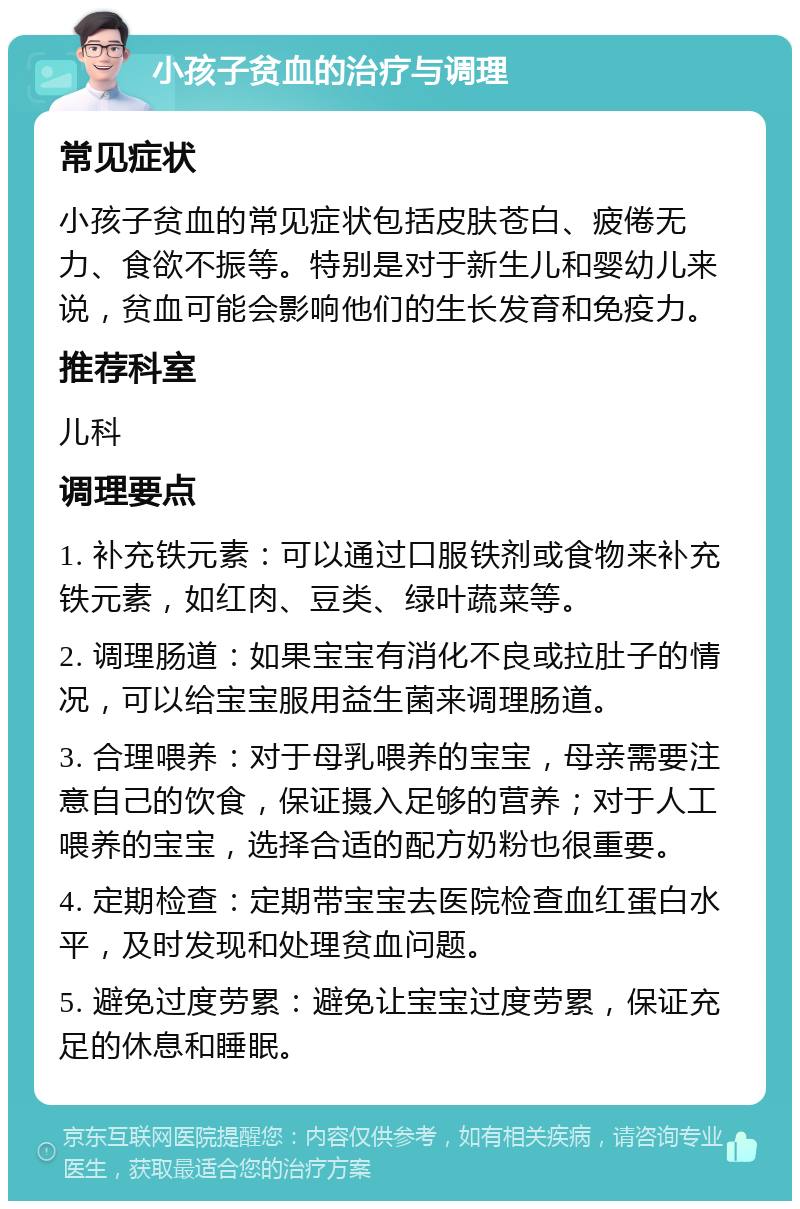 小孩子贫血的治疗与调理 常见症状 小孩子贫血的常见症状包括皮肤苍白、疲倦无力、食欲不振等。特别是对于新生儿和婴幼儿来说，贫血可能会影响他们的生长发育和免疫力。 推荐科室 儿科 调理要点 1. 补充铁元素：可以通过口服铁剂或食物来补充铁元素，如红肉、豆类、绿叶蔬菜等。 2. 调理肠道：如果宝宝有消化不良或拉肚子的情况，可以给宝宝服用益生菌来调理肠道。 3. 合理喂养：对于母乳喂养的宝宝，母亲需要注意自己的饮食，保证摄入足够的营养；对于人工喂养的宝宝，选择合适的配方奶粉也很重要。 4. 定期检查：定期带宝宝去医院检查血红蛋白水平，及时发现和处理贫血问题。 5. 避免过度劳累：避免让宝宝过度劳累，保证充足的休息和睡眠。