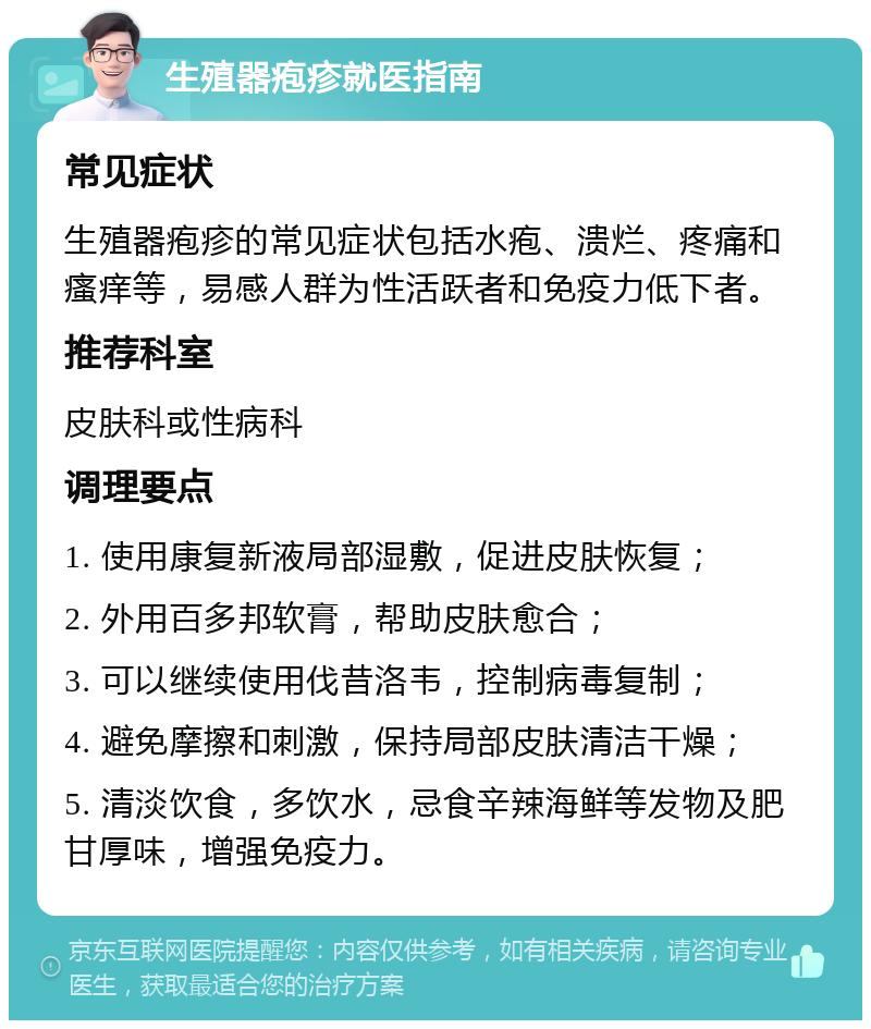 生殖器疱疹就医指南 常见症状 生殖器疱疹的常见症状包括水疱、溃烂、疼痛和瘙痒等，易感人群为性活跃者和免疫力低下者。 推荐科室 皮肤科或性病科 调理要点 1. 使用康复新液局部湿敷，促进皮肤恢复； 2. 外用百多邦软膏，帮助皮肤愈合； 3. 可以继续使用伐昔洛韦，控制病毒复制； 4. 避免摩擦和刺激，保持局部皮肤清洁干燥； 5. 清淡饮食，多饮水，忌食辛辣海鲜等发物及肥甘厚味，增强免疫力。