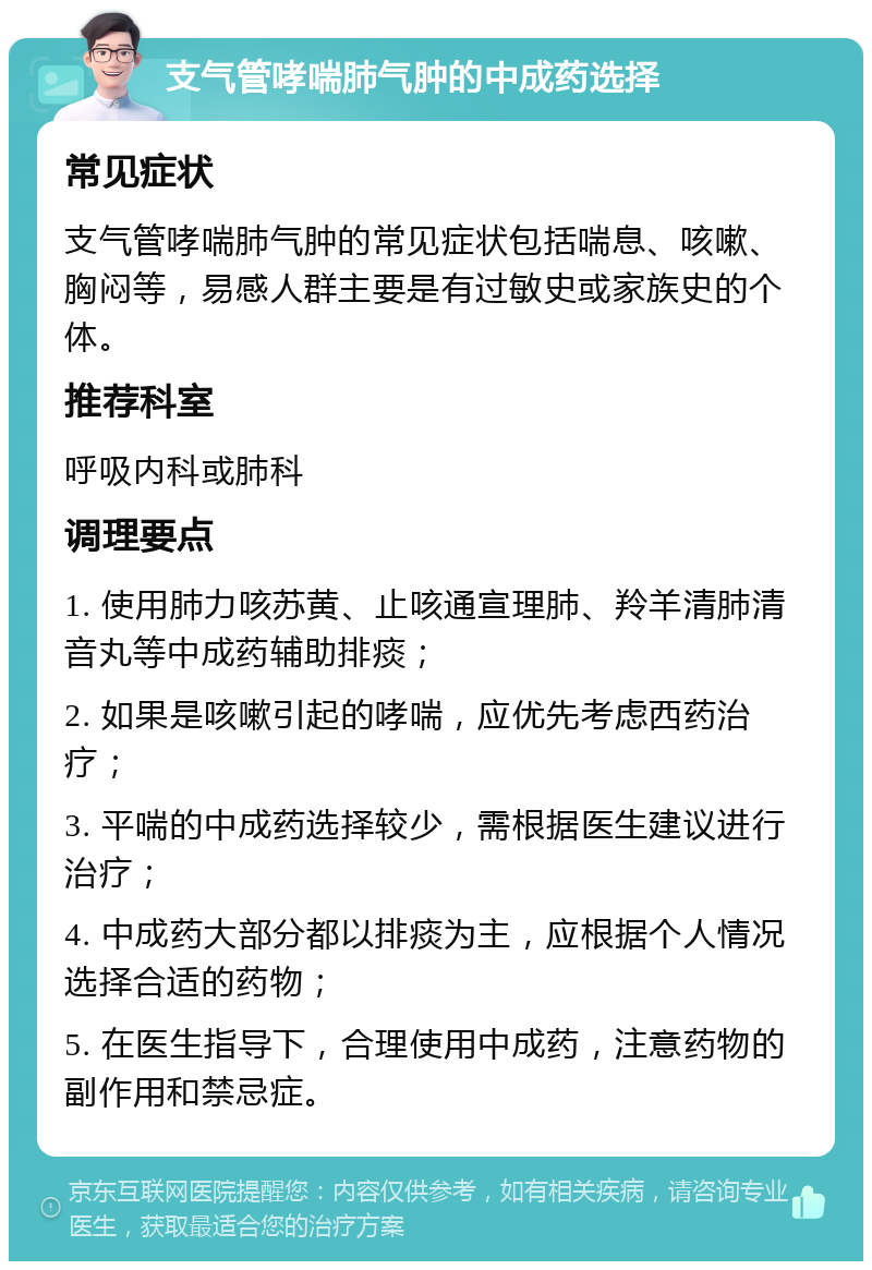 支气管哮喘肺气肿的中成药选择 常见症状 支气管哮喘肺气肿的常见症状包括喘息、咳嗽、胸闷等，易感人群主要是有过敏史或家族史的个体。 推荐科室 呼吸内科或肺科 调理要点 1. 使用肺力咳苏黄、止咳通宣理肺、羚羊清肺清音丸等中成药辅助排痰； 2. 如果是咳嗽引起的哮喘，应优先考虑西药治疗； 3. 平喘的中成药选择较少，需根据医生建议进行治疗； 4. 中成药大部分都以排痰为主，应根据个人情况选择合适的药物； 5. 在医生指导下，合理使用中成药，注意药物的副作用和禁忌症。