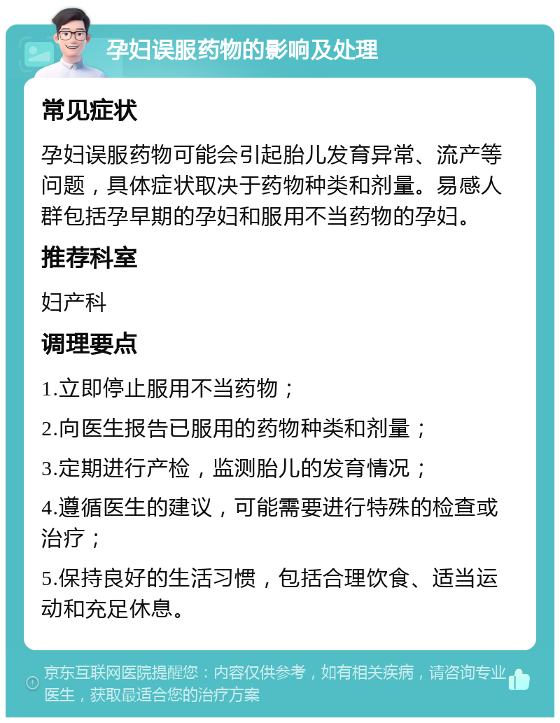 孕妇误服药物的影响及处理 常见症状 孕妇误服药物可能会引起胎儿发育异常、流产等问题，具体症状取决于药物种类和剂量。易感人群包括孕早期的孕妇和服用不当药物的孕妇。 推荐科室 妇产科 调理要点 1.立即停止服用不当药物； 2.向医生报告已服用的药物种类和剂量； 3.定期进行产检，监测胎儿的发育情况； 4.遵循医生的建议，可能需要进行特殊的检查或治疗； 5.保持良好的生活习惯，包括合理饮食、适当运动和充足休息。