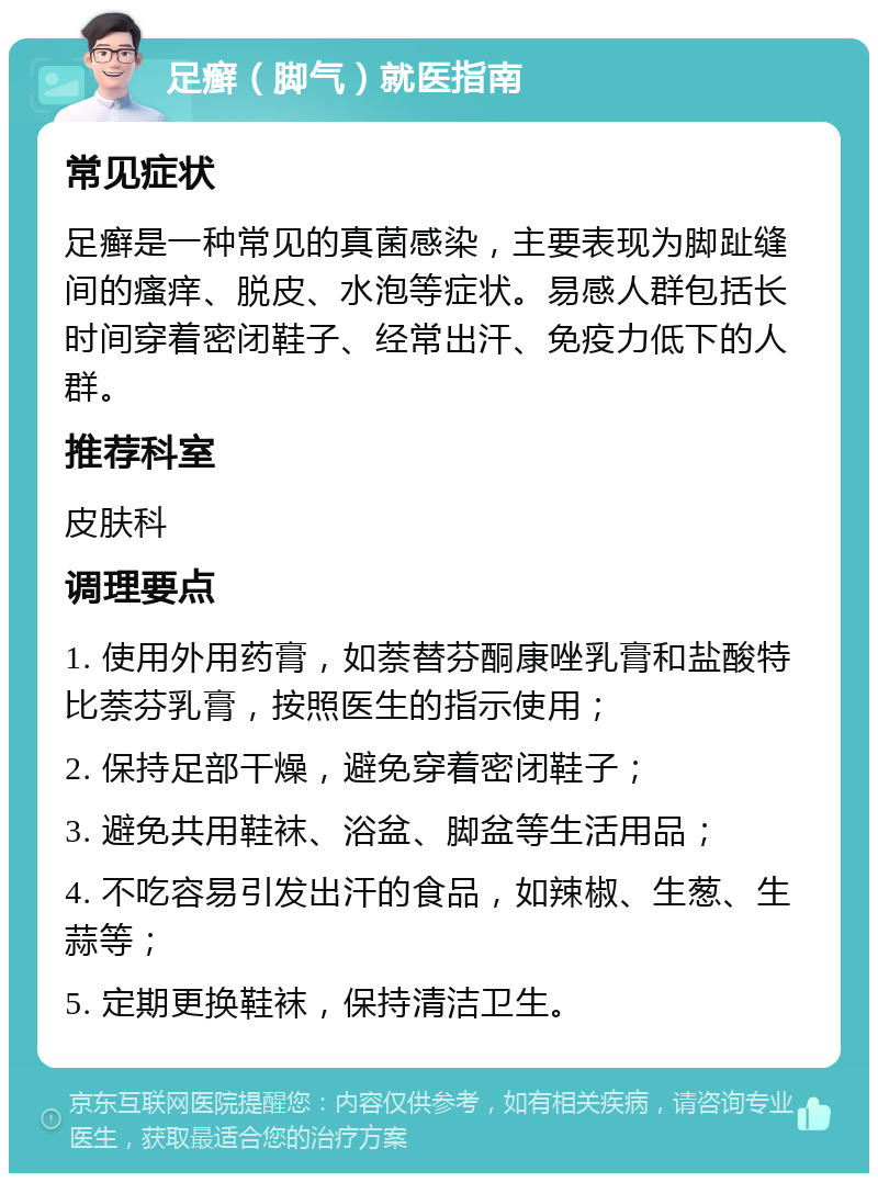 足癣（脚气）就医指南 常见症状 足癣是一种常见的真菌感染，主要表现为脚趾缝间的瘙痒、脱皮、水泡等症状。易感人群包括长时间穿着密闭鞋子、经常出汗、免疫力低下的人群。 推荐科室 皮肤科 调理要点 1. 使用外用药膏，如萘替芬酮康唑乳膏和盐酸特比萘芬乳膏，按照医生的指示使用； 2. 保持足部干燥，避免穿着密闭鞋子； 3. 避免共用鞋袜、浴盆、脚盆等生活用品； 4. 不吃容易引发出汗的食品，如辣椒、生葱、生蒜等； 5. 定期更换鞋袜，保持清洁卫生。