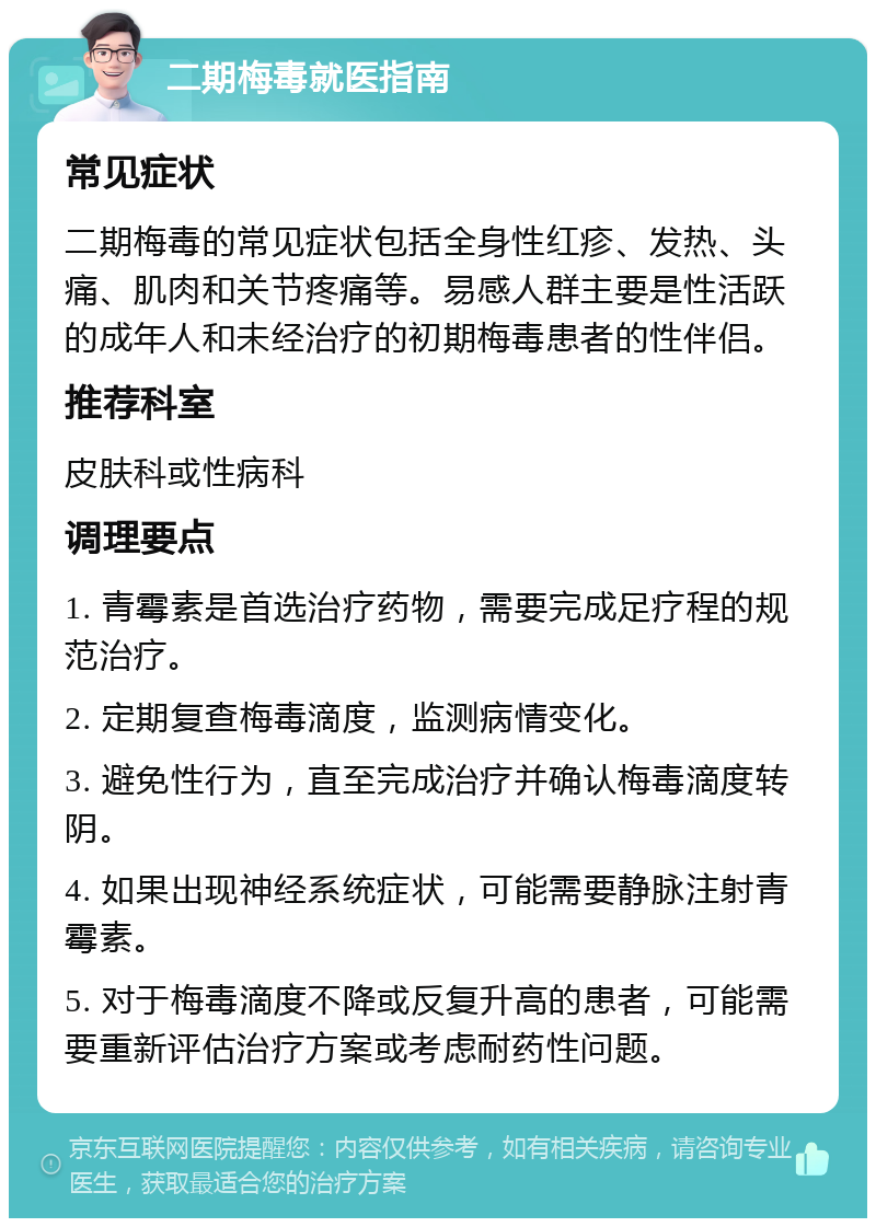 二期梅毒就医指南 常见症状 二期梅毒的常见症状包括全身性红疹、发热、头痛、肌肉和关节疼痛等。易感人群主要是性活跃的成年人和未经治疗的初期梅毒患者的性伴侣。 推荐科室 皮肤科或性病科 调理要点 1. 青霉素是首选治疗药物，需要完成足疗程的规范治疗。 2. 定期复查梅毒滴度，监测病情变化。 3. 避免性行为，直至完成治疗并确认梅毒滴度转阴。 4. 如果出现神经系统症状，可能需要静脉注射青霉素。 5. 对于梅毒滴度不降或反复升高的患者，可能需要重新评估治疗方案或考虑耐药性问题。