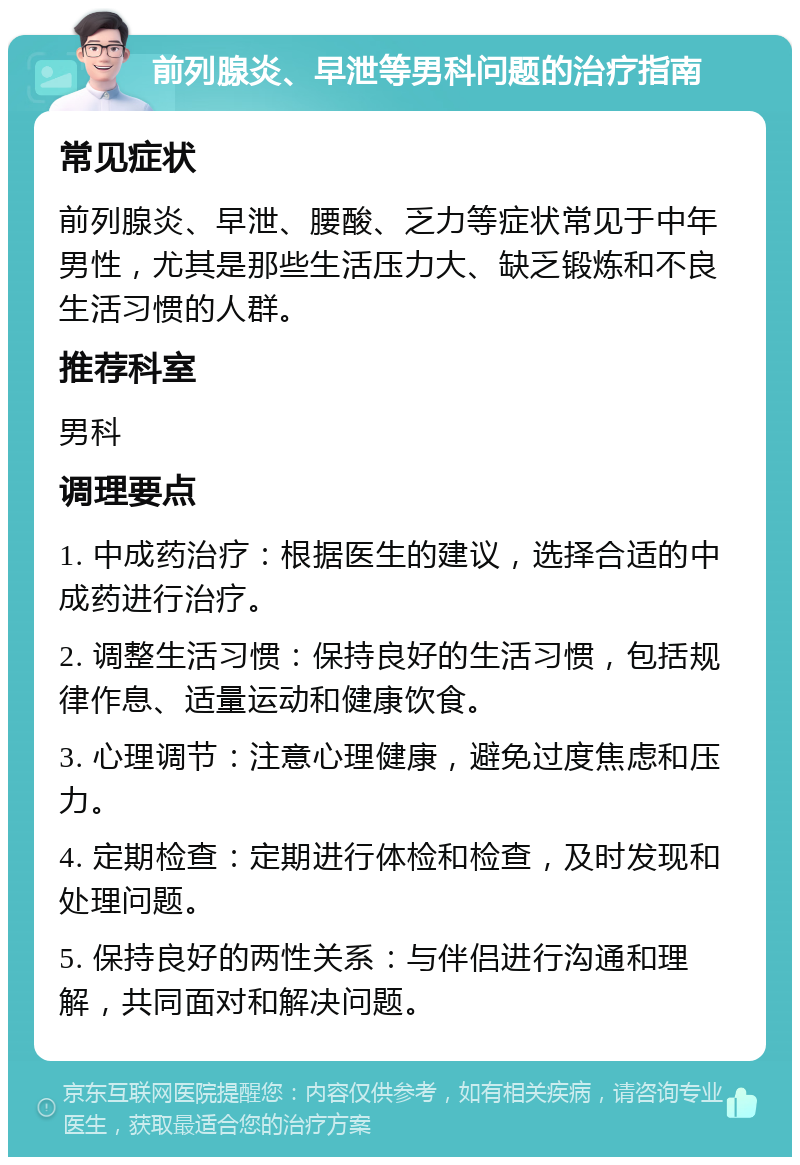 前列腺炎、早泄等男科问题的治疗指南 常见症状 前列腺炎、早泄、腰酸、乏力等症状常见于中年男性，尤其是那些生活压力大、缺乏锻炼和不良生活习惯的人群。 推荐科室 男科 调理要点 1. 中成药治疗：根据医生的建议，选择合适的中成药进行治疗。 2. 调整生活习惯：保持良好的生活习惯，包括规律作息、适量运动和健康饮食。 3. 心理调节：注意心理健康，避免过度焦虑和压力。 4. 定期检查：定期进行体检和检查，及时发现和处理问题。 5. 保持良好的两性关系：与伴侣进行沟通和理解，共同面对和解决问题。