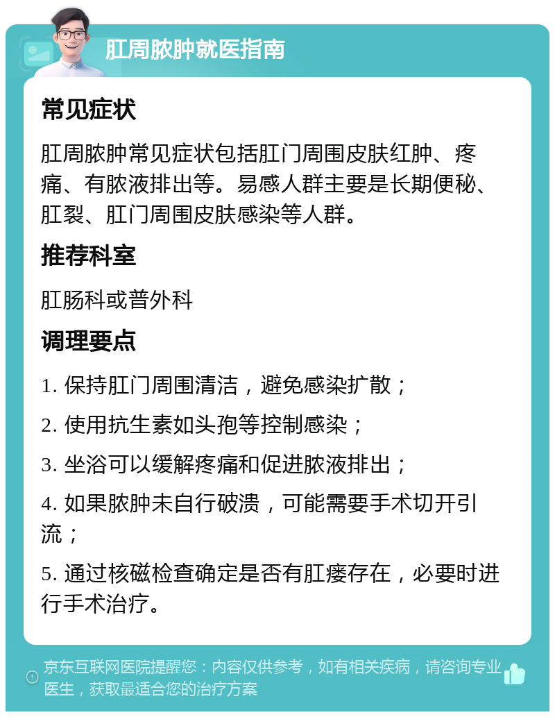 肛周脓肿就医指南 常见症状 肛周脓肿常见症状包括肛门周围皮肤红肿、疼痛、有脓液排出等。易感人群主要是长期便秘、肛裂、肛门周围皮肤感染等人群。 推荐科室 肛肠科或普外科 调理要点 1. 保持肛门周围清洁，避免感染扩散； 2. 使用抗生素如头孢等控制感染； 3. 坐浴可以缓解疼痛和促进脓液排出； 4. 如果脓肿未自行破溃，可能需要手术切开引流； 5. 通过核磁检查确定是否有肛瘘存在，必要时进行手术治疗。