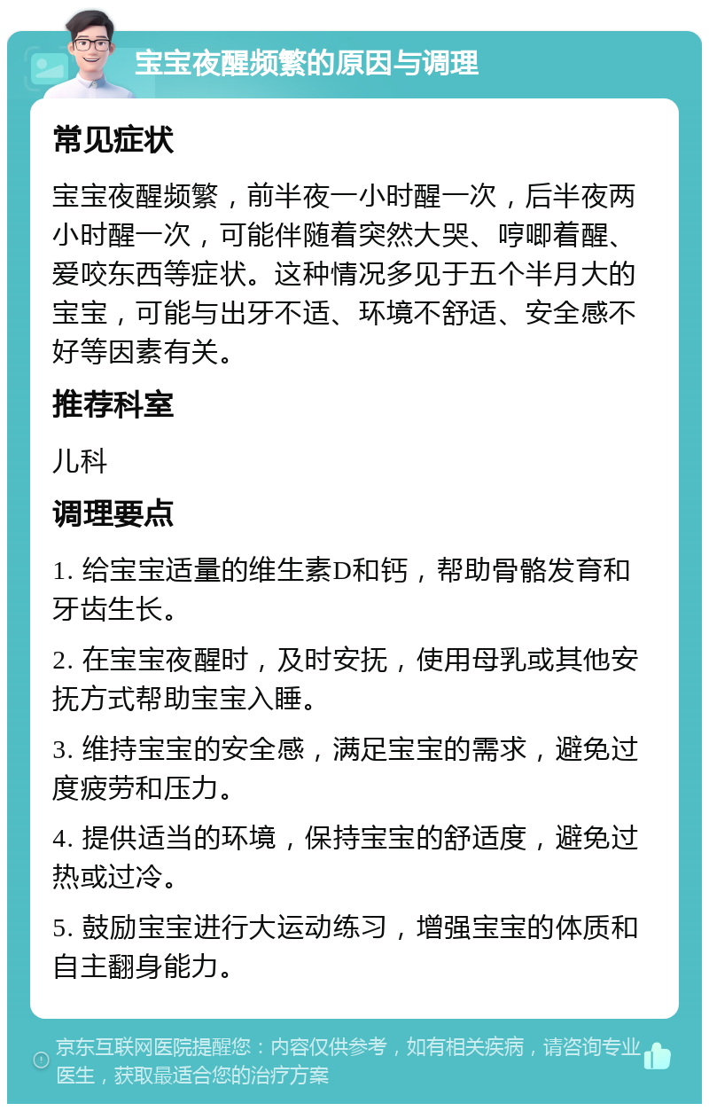 宝宝夜醒频繁的原因与调理 常见症状 宝宝夜醒频繁，前半夜一小时醒一次，后半夜两小时醒一次，可能伴随着突然大哭、哼唧着醒、爱咬东西等症状。这种情况多见于五个半月大的宝宝，可能与出牙不适、环境不舒适、安全感不好等因素有关。 推荐科室 儿科 调理要点 1. 给宝宝适量的维生素D和钙，帮助骨骼发育和牙齿生长。 2. 在宝宝夜醒时，及时安抚，使用母乳或其他安抚方式帮助宝宝入睡。 3. 维持宝宝的安全感，满足宝宝的需求，避免过度疲劳和压力。 4. 提供适当的环境，保持宝宝的舒适度，避免过热或过冷。 5. 鼓励宝宝进行大运动练习，增强宝宝的体质和自主翻身能力。