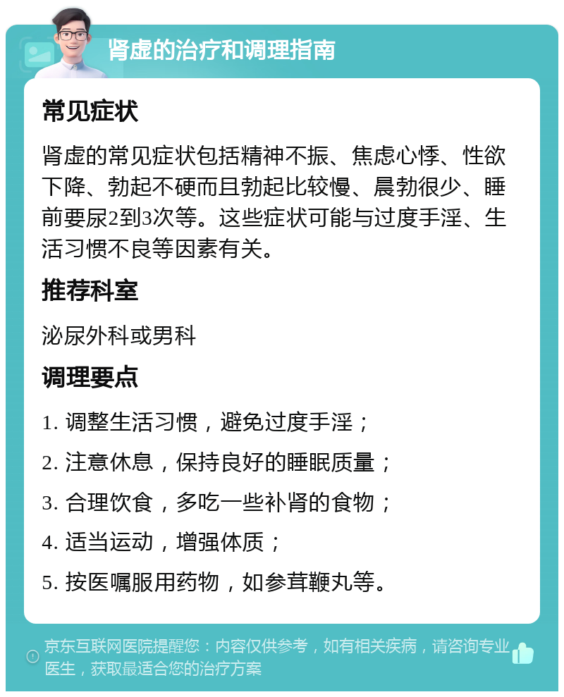 肾虚的治疗和调理指南 常见症状 肾虚的常见症状包括精神不振、焦虑心悸、性欲下降、勃起不硬而且勃起比较慢、晨勃很少、睡前要尿2到3次等。这些症状可能与过度手淫、生活习惯不良等因素有关。 推荐科室 泌尿外科或男科 调理要点 1. 调整生活习惯，避免过度手淫； 2. 注意休息，保持良好的睡眠质量； 3. 合理饮食，多吃一些补肾的食物； 4. 适当运动，增强体质； 5. 按医嘱服用药物，如参茸鞭丸等。