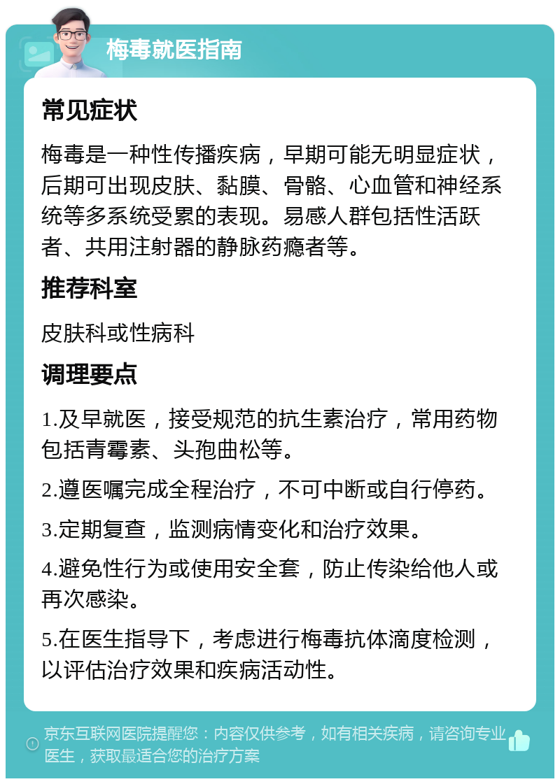 梅毒就医指南 常见症状 梅毒是一种性传播疾病，早期可能无明显症状，后期可出现皮肤、黏膜、骨骼、心血管和神经系统等多系统受累的表现。易感人群包括性活跃者、共用注射器的静脉药瘾者等。 推荐科室 皮肤科或性病科 调理要点 1.及早就医，接受规范的抗生素治疗，常用药物包括青霉素、头孢曲松等。 2.遵医嘱完成全程治疗，不可中断或自行停药。 3.定期复查，监测病情变化和治疗效果。 4.避免性行为或使用安全套，防止传染给他人或再次感染。 5.在医生指导下，考虑进行梅毒抗体滴度检测，以评估治疗效果和疾病活动性。