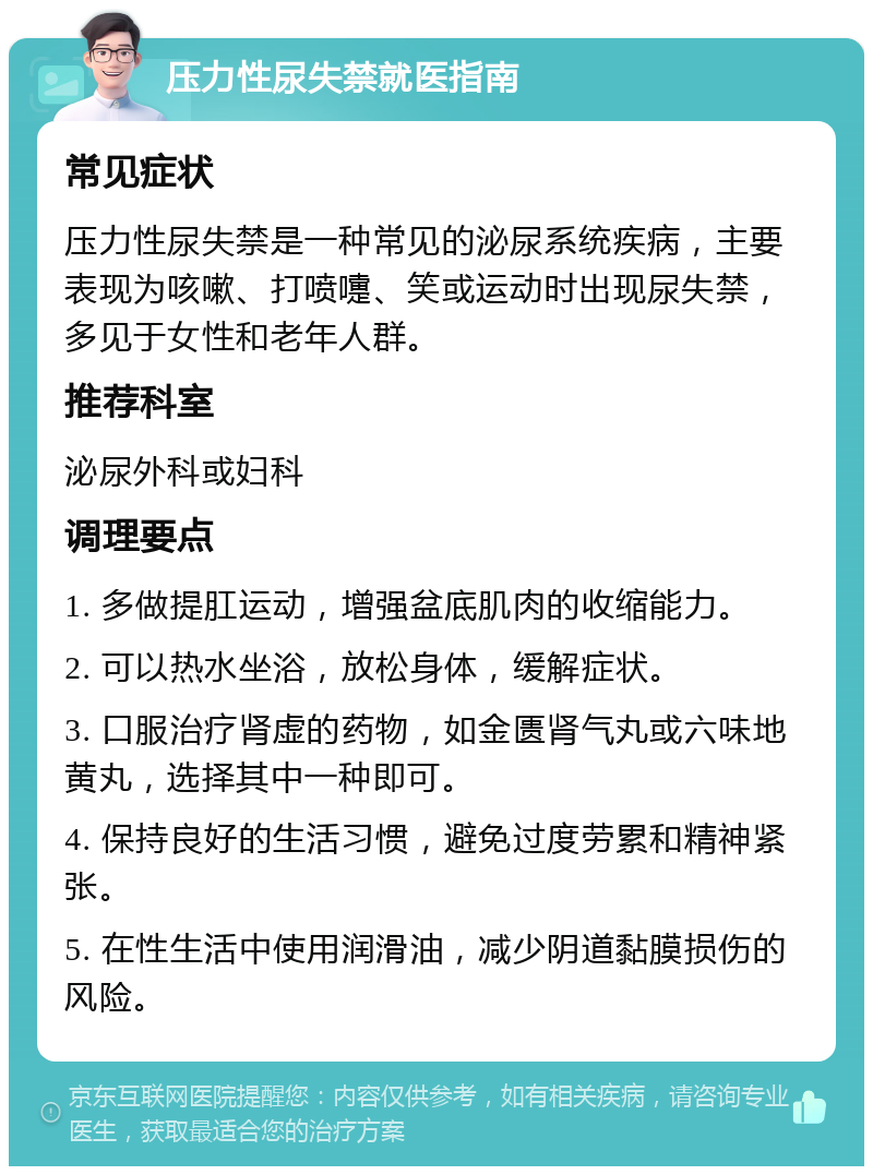 压力性尿失禁就医指南 常见症状 压力性尿失禁是一种常见的泌尿系统疾病，主要表现为咳嗽、打喷嚏、笑或运动时出现尿失禁，多见于女性和老年人群。 推荐科室 泌尿外科或妇科 调理要点 1. 多做提肛运动，增强盆底肌肉的收缩能力。 2. 可以热水坐浴，放松身体，缓解症状。 3. 口服治疗肾虚的药物，如金匮肾气丸或六味地黄丸，选择其中一种即可。 4. 保持良好的生活习惯，避免过度劳累和精神紧张。 5. 在性生活中使用润滑油，减少阴道黏膜损伤的风险。