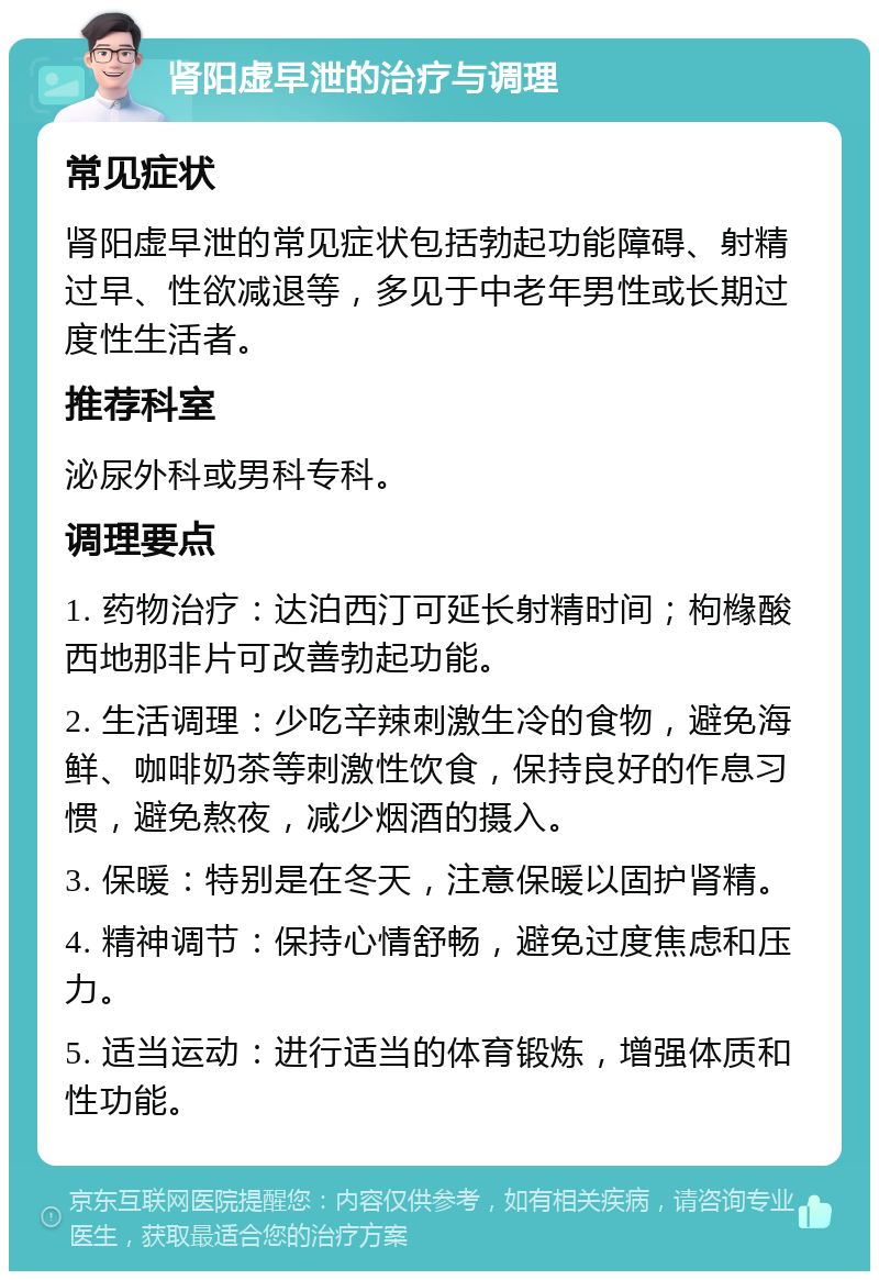 肾阳虚早泄的治疗与调理 常见症状 肾阳虚早泄的常见症状包括勃起功能障碍、射精过早、性欲减退等，多见于中老年男性或长期过度性生活者。 推荐科室 泌尿外科或男科专科。 调理要点 1. 药物治疗：达泊西汀可延长射精时间；枸橼酸西地那非片可改善勃起功能。 2. 生活调理：少吃辛辣刺激生冷的食物，避免海鲜、咖啡奶茶等刺激性饮食，保持良好的作息习惯，避免熬夜，减少烟酒的摄入。 3. 保暖：特别是在冬天，注意保暖以固护肾精。 4. 精神调节：保持心情舒畅，避免过度焦虑和压力。 5. 适当运动：进行适当的体育锻炼，增强体质和性功能。