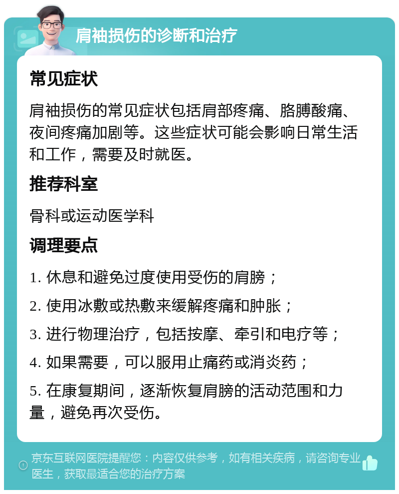 肩袖损伤的诊断和治疗 常见症状 肩袖损伤的常见症状包括肩部疼痛、胳膊酸痛、夜间疼痛加剧等。这些症状可能会影响日常生活和工作，需要及时就医。 推荐科室 骨科或运动医学科 调理要点 1. 休息和避免过度使用受伤的肩膀； 2. 使用冰敷或热敷来缓解疼痛和肿胀； 3. 进行物理治疗，包括按摩、牵引和电疗等； 4. 如果需要，可以服用止痛药或消炎药； 5. 在康复期间，逐渐恢复肩膀的活动范围和力量，避免再次受伤。