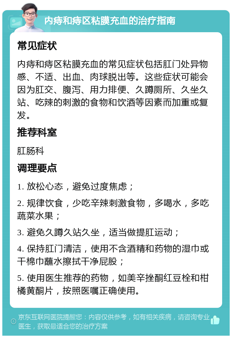 内痔和痔区粘膜充血的治疗指南 常见症状 内痔和痔区粘膜充血的常见症状包括肛门处异物感、不适、出血、肉球脱出等。这些症状可能会因为肛交、腹泻、用力排便、久蹲厕所、久坐久站、吃辣的刺激的食物和饮酒等因素而加重或复发。 推荐科室 肛肠科 调理要点 1. 放松心态，避免过度焦虑； 2. 规律饮食，少吃辛辣刺激食物，多喝水，多吃蔬菜水果； 3. 避免久蹲久站久坐，适当做提肛运动； 4. 保持肛门清洁，使用不含酒精和药物的湿巾或干棉巾蘸水擦拭干净屁股； 5. 使用医生推荐的药物，如美辛挫酮红豆栓和柑橘黄酮片，按照医嘱正确使用。