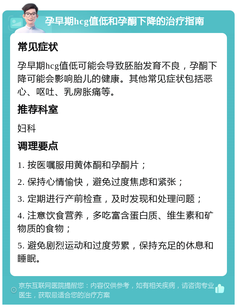 孕早期hcg值低和孕酮下降的治疗指南 常见症状 孕早期hcg值低可能会导致胚胎发育不良，孕酮下降可能会影响胎儿的健康。其他常见症状包括恶心、呕吐、乳房胀痛等。 推荐科室 妇科 调理要点 1. 按医嘱服用黄体酮和孕酮片； 2. 保持心情愉快，避免过度焦虑和紧张； 3. 定期进行产前检查，及时发现和处理问题； 4. 注意饮食营养，多吃富含蛋白质、维生素和矿物质的食物； 5. 避免剧烈运动和过度劳累，保持充足的休息和睡眠。