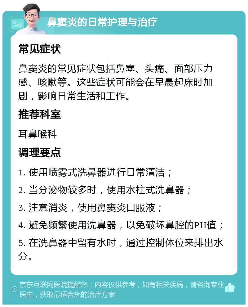 鼻窦炎的日常护理与治疗 常见症状 鼻窦炎的常见症状包括鼻塞、头痛、面部压力感、咳嗽等。这些症状可能会在早晨起床时加剧，影响日常生活和工作。 推荐科室 耳鼻喉科 调理要点 1. 使用喷雾式洗鼻器进行日常清洁； 2. 当分泌物较多时，使用水柱式洗鼻器； 3. 注意消炎，使用鼻窦炎口服液； 4. 避免频繁使用洗鼻器，以免破坏鼻腔的PH值； 5. 在洗鼻器中留有水时，通过控制体位来排出水分。