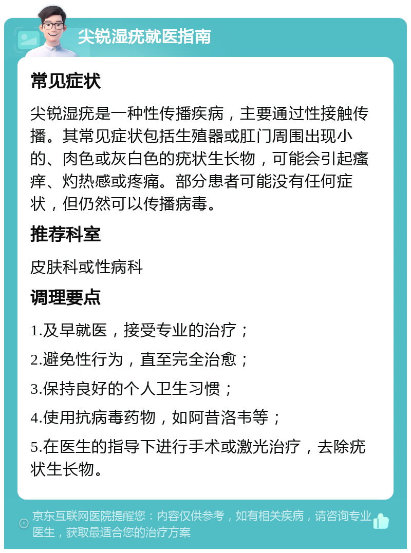 尖锐湿疣就医指南 常见症状 尖锐湿疣是一种性传播疾病，主要通过性接触传播。其常见症状包括生殖器或肛门周围出现小的、肉色或灰白色的疣状生长物，可能会引起瘙痒、灼热感或疼痛。部分患者可能没有任何症状，但仍然可以传播病毒。 推荐科室 皮肤科或性病科 调理要点 1.及早就医，接受专业的治疗； 2.避免性行为，直至完全治愈； 3.保持良好的个人卫生习惯； 4.使用抗病毒药物，如阿昔洛韦等； 5.在医生的指导下进行手术或激光治疗，去除疣状生长物。