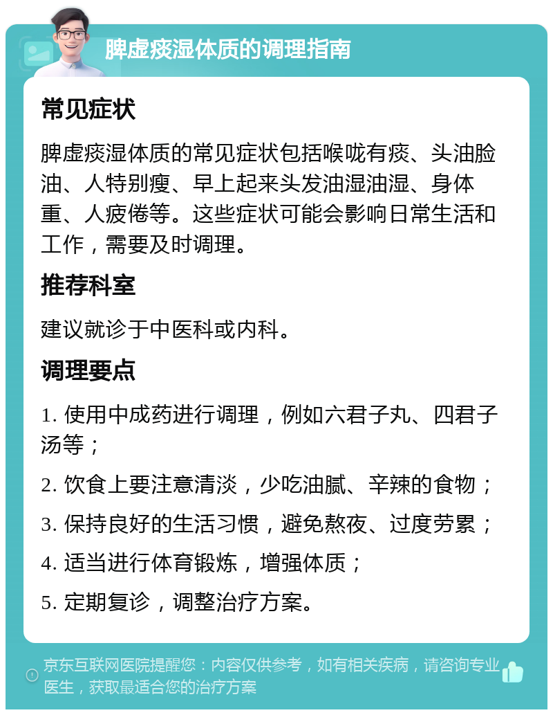 脾虚痰湿体质的调理指南 常见症状 脾虚痰湿体质的常见症状包括喉咙有痰、头油脸油、人特别瘦、早上起来头发油湿油湿、身体重、人疲倦等。这些症状可能会影响日常生活和工作，需要及时调理。 推荐科室 建议就诊于中医科或内科。 调理要点 1. 使用中成药进行调理，例如六君子丸、四君子汤等； 2. 饮食上要注意清淡，少吃油腻、辛辣的食物； 3. 保持良好的生活习惯，避免熬夜、过度劳累； 4. 适当进行体育锻炼，增强体质； 5. 定期复诊，调整治疗方案。