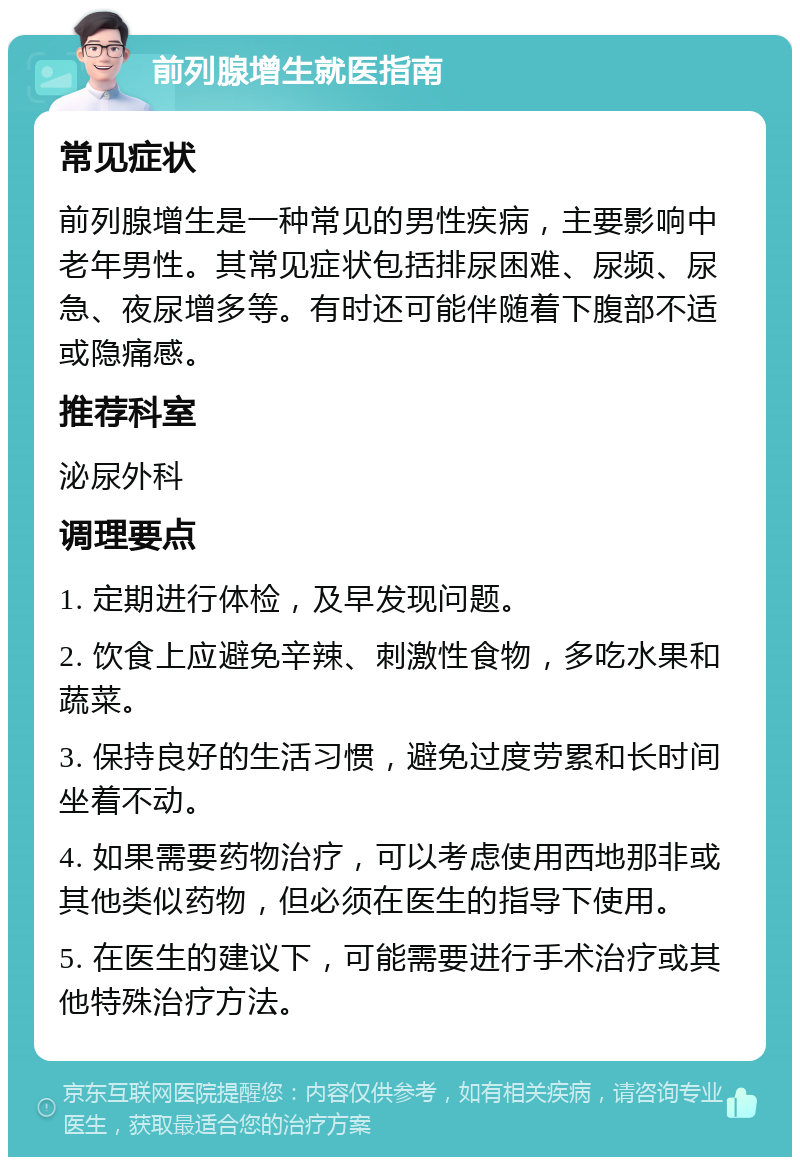 前列腺增生就医指南 常见症状 前列腺增生是一种常见的男性疾病，主要影响中老年男性。其常见症状包括排尿困难、尿频、尿急、夜尿增多等。有时还可能伴随着下腹部不适或隐痛感。 推荐科室 泌尿外科 调理要点 1. 定期进行体检，及早发现问题。 2. 饮食上应避免辛辣、刺激性食物，多吃水果和蔬菜。 3. 保持良好的生活习惯，避免过度劳累和长时间坐着不动。 4. 如果需要药物治疗，可以考虑使用西地那非或其他类似药物，但必须在医生的指导下使用。 5. 在医生的建议下，可能需要进行手术治疗或其他特殊治疗方法。