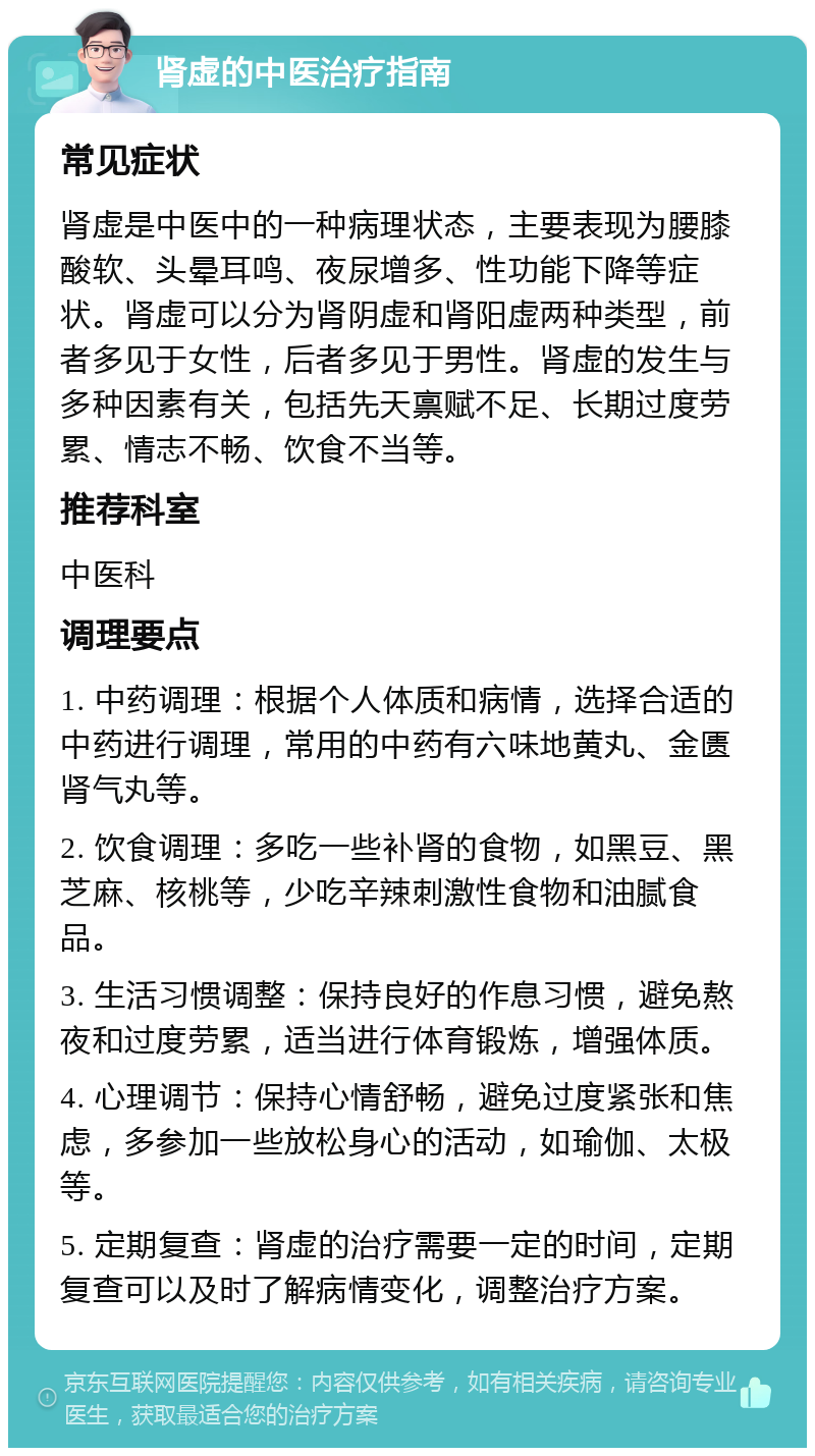 肾虚的中医治疗指南 常见症状 肾虚是中医中的一种病理状态，主要表现为腰膝酸软、头晕耳鸣、夜尿增多、性功能下降等症状。肾虚可以分为肾阴虚和肾阳虚两种类型，前者多见于女性，后者多见于男性。肾虚的发生与多种因素有关，包括先天禀赋不足、长期过度劳累、情志不畅、饮食不当等。 推荐科室 中医科 调理要点 1. 中药调理：根据个人体质和病情，选择合适的中药进行调理，常用的中药有六味地黄丸、金匮肾气丸等。 2. 饮食调理：多吃一些补肾的食物，如黑豆、黑芝麻、核桃等，少吃辛辣刺激性食物和油腻食品。 3. 生活习惯调整：保持良好的作息习惯，避免熬夜和过度劳累，适当进行体育锻炼，增强体质。 4. 心理调节：保持心情舒畅，避免过度紧张和焦虑，多参加一些放松身心的活动，如瑜伽、太极等。 5. 定期复查：肾虚的治疗需要一定的时间，定期复查可以及时了解病情变化，调整治疗方案。