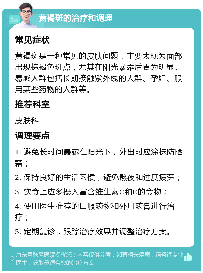 黄褐斑的治疗和调理 常见症状 黄褐斑是一种常见的皮肤问题，主要表现为面部出现棕褐色斑点，尤其在阳光暴露后更为明显。易感人群包括长期接触紫外线的人群、孕妇、服用某些药物的人群等。 推荐科室 皮肤科 调理要点 1. 避免长时间暴露在阳光下，外出时应涂抹防晒霜； 2. 保持良好的生活习惯，避免熬夜和过度疲劳； 3. 饮食上应多摄入富含维生素C和E的食物； 4. 使用医生推荐的口服药物和外用药膏进行治疗； 5. 定期复诊，跟踪治疗效果并调整治疗方案。