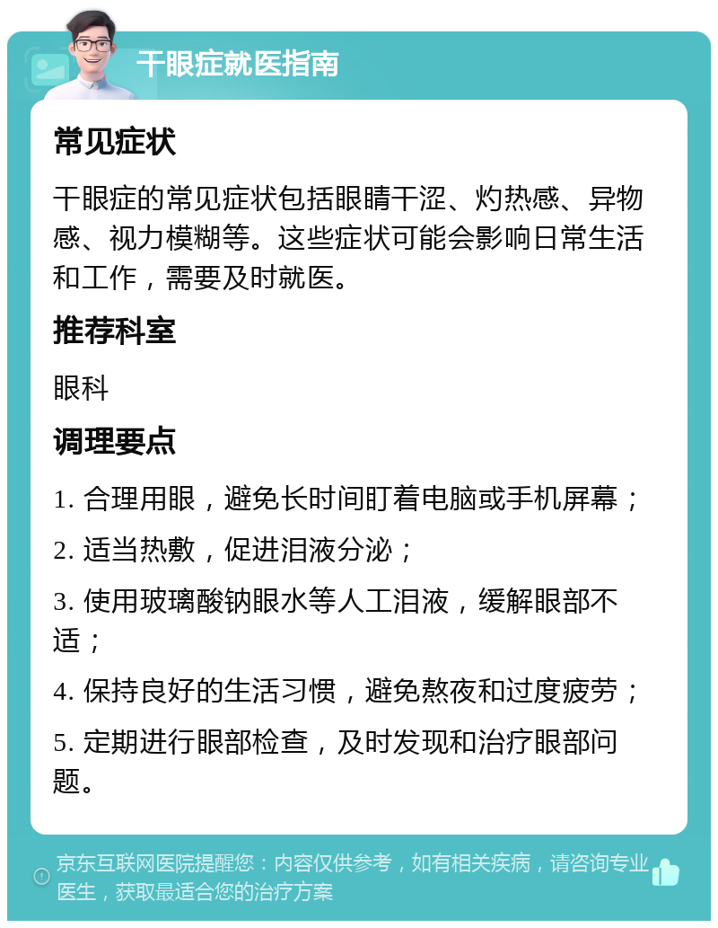 干眼症就医指南 常见症状 干眼症的常见症状包括眼睛干涩、灼热感、异物感、视力模糊等。这些症状可能会影响日常生活和工作，需要及时就医。 推荐科室 眼科 调理要点 1. 合理用眼，避免长时间盯着电脑或手机屏幕； 2. 适当热敷，促进泪液分泌； 3. 使用玻璃酸钠眼水等人工泪液，缓解眼部不适； 4. 保持良好的生活习惯，避免熬夜和过度疲劳； 5. 定期进行眼部检查，及时发现和治疗眼部问题。