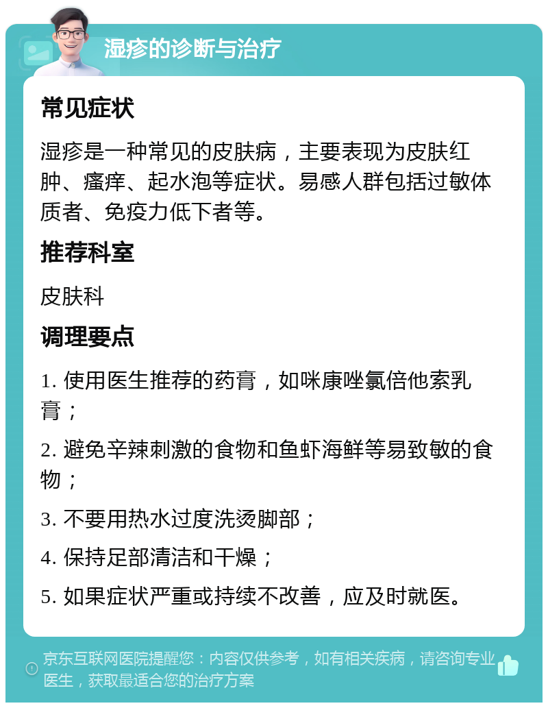 湿疹的诊断与治疗 常见症状 湿疹是一种常见的皮肤病，主要表现为皮肤红肿、瘙痒、起水泡等症状。易感人群包括过敏体质者、免疫力低下者等。 推荐科室 皮肤科 调理要点 1. 使用医生推荐的药膏，如咪康唑氯倍他索乳膏； 2. 避免辛辣刺激的食物和鱼虾海鲜等易致敏的食物； 3. 不要用热水过度洗烫脚部； 4. 保持足部清洁和干燥； 5. 如果症状严重或持续不改善，应及时就医。