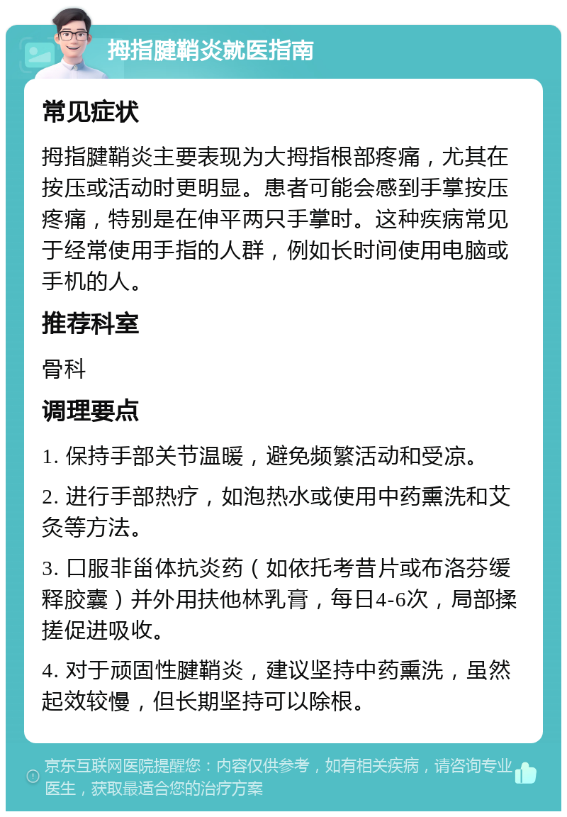 拇指腱鞘炎就医指南 常见症状 拇指腱鞘炎主要表现为大拇指根部疼痛，尤其在按压或活动时更明显。患者可能会感到手掌按压疼痛，特别是在伸平两只手掌时。这种疾病常见于经常使用手指的人群，例如长时间使用电脑或手机的人。 推荐科室 骨科 调理要点 1. 保持手部关节温暖，避免频繁活动和受凉。 2. 进行手部热疗，如泡热水或使用中药熏洗和艾灸等方法。 3. 口服非甾体抗炎药（如依托考昔片或布洛芬缓释胶囊）并外用扶他林乳膏，每日4-6次，局部揉搓促进吸收。 4. 对于顽固性腱鞘炎，建议坚持中药熏洗，虽然起效较慢，但长期坚持可以除根。