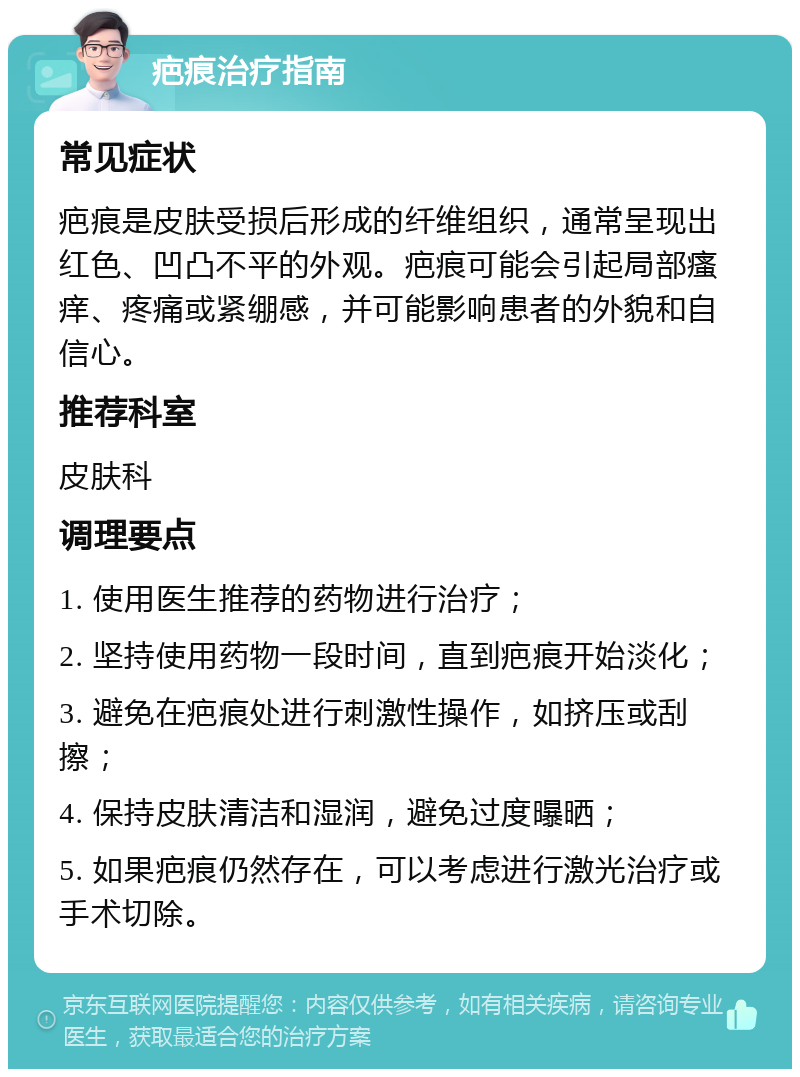 疤痕治疗指南 常见症状 疤痕是皮肤受损后形成的纤维组织，通常呈现出红色、凹凸不平的外观。疤痕可能会引起局部瘙痒、疼痛或紧绷感，并可能影响患者的外貌和自信心。 推荐科室 皮肤科 调理要点 1. 使用医生推荐的药物进行治疗； 2. 坚持使用药物一段时间，直到疤痕开始淡化； 3. 避免在疤痕处进行刺激性操作，如挤压或刮擦； 4. 保持皮肤清洁和湿润，避免过度曝晒； 5. 如果疤痕仍然存在，可以考虑进行激光治疗或手术切除。