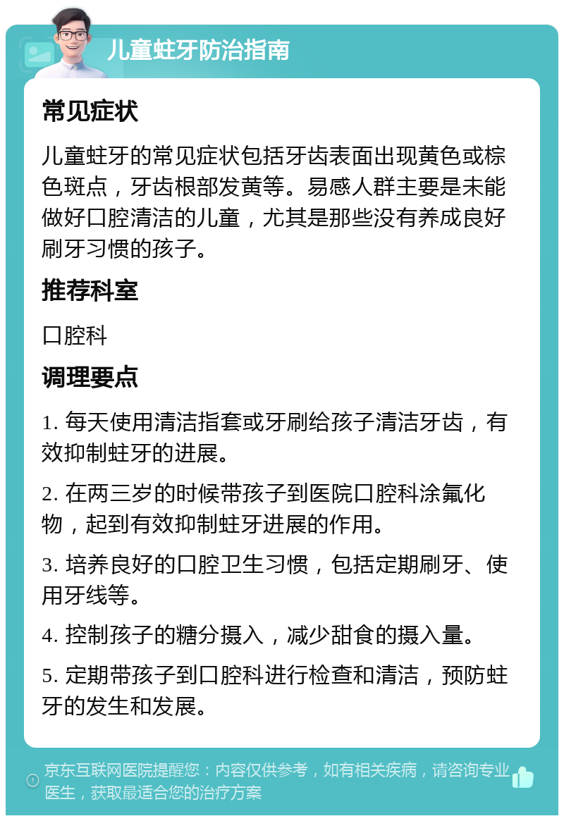 儿童蛀牙防治指南 常见症状 儿童蛀牙的常见症状包括牙齿表面出现黄色或棕色斑点，牙齿根部发黄等。易感人群主要是未能做好口腔清洁的儿童，尤其是那些没有养成良好刷牙习惯的孩子。 推荐科室 口腔科 调理要点 1. 每天使用清洁指套或牙刷给孩子清洁牙齿，有效抑制蛀牙的进展。 2. 在两三岁的时候带孩子到医院口腔科涂氟化物，起到有效抑制蛀牙进展的作用。 3. 培养良好的口腔卫生习惯，包括定期刷牙、使用牙线等。 4. 控制孩子的糖分摄入，减少甜食的摄入量。 5. 定期带孩子到口腔科进行检查和清洁，预防蛀牙的发生和发展。