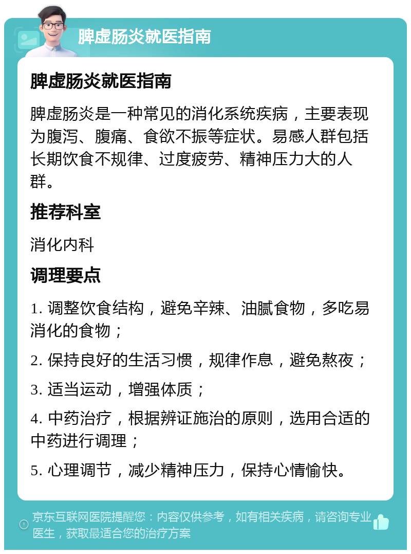 脾虚肠炎就医指南 脾虚肠炎就医指南 脾虚肠炎是一种常见的消化系统疾病，主要表现为腹泻、腹痛、食欲不振等症状。易感人群包括长期饮食不规律、过度疲劳、精神压力大的人群。 推荐科室 消化内科 调理要点 1. 调整饮食结构，避免辛辣、油腻食物，多吃易消化的食物； 2. 保持良好的生活习惯，规律作息，避免熬夜； 3. 适当运动，增强体质； 4. 中药治疗，根据辨证施治的原则，选用合适的中药进行调理； 5. 心理调节，减少精神压力，保持心情愉快。