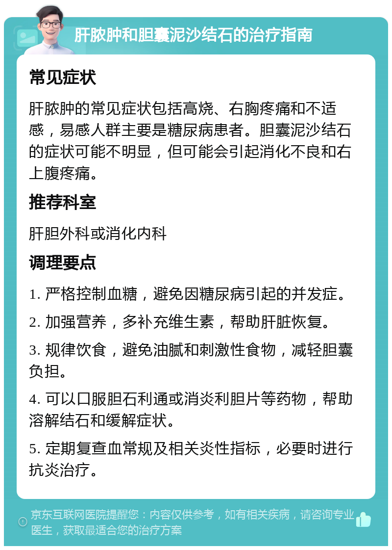 肝脓肿和胆囊泥沙结石的治疗指南 常见症状 肝脓肿的常见症状包括高烧、右胸疼痛和不适感，易感人群主要是糖尿病患者。胆囊泥沙结石的症状可能不明显，但可能会引起消化不良和右上腹疼痛。 推荐科室 肝胆外科或消化内科 调理要点 1. 严格控制血糖，避免因糖尿病引起的并发症。 2. 加强营养，多补充维生素，帮助肝脏恢复。 3. 规律饮食，避免油腻和刺激性食物，减轻胆囊负担。 4. 可以口服胆石利通或消炎利胆片等药物，帮助溶解结石和缓解症状。 5. 定期复查血常规及相关炎性指标，必要时进行抗炎治疗。