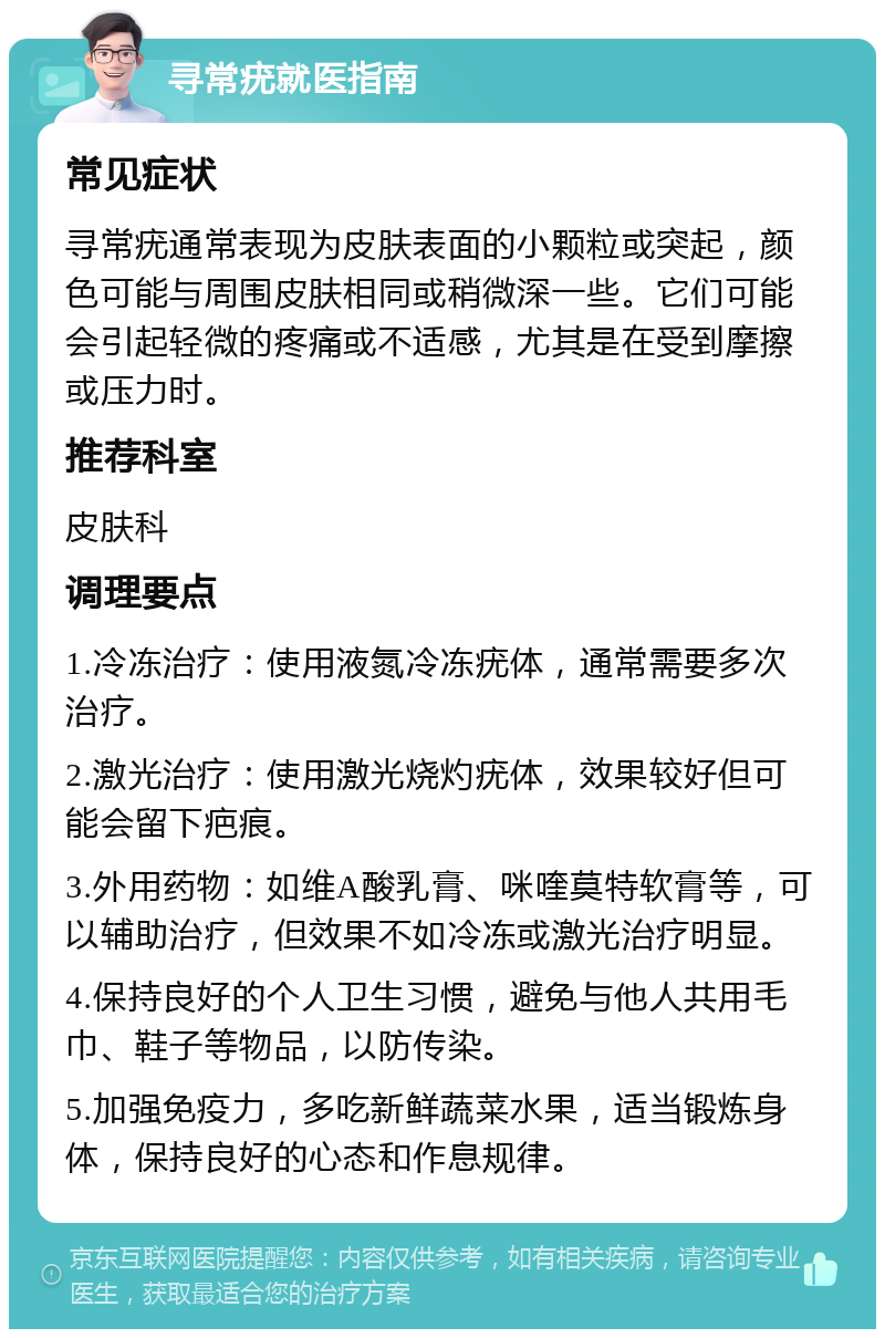 寻常疣就医指南 常见症状 寻常疣通常表现为皮肤表面的小颗粒或突起，颜色可能与周围皮肤相同或稍微深一些。它们可能会引起轻微的疼痛或不适感，尤其是在受到摩擦或压力时。 推荐科室 皮肤科 调理要点 1.冷冻治疗：使用液氮冷冻疣体，通常需要多次治疗。 2.激光治疗：使用激光烧灼疣体，效果较好但可能会留下疤痕。 3.外用药物：如维A酸乳膏、咪喹莫特软膏等，可以辅助治疗，但效果不如冷冻或激光治疗明显。 4.保持良好的个人卫生习惯，避免与他人共用毛巾、鞋子等物品，以防传染。 5.加强免疫力，多吃新鲜蔬菜水果，适当锻炼身体，保持良好的心态和作息规律。