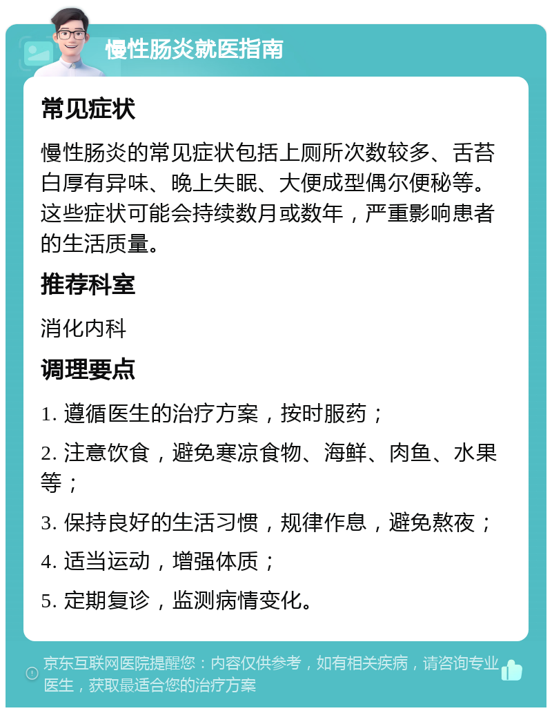 慢性肠炎就医指南 常见症状 慢性肠炎的常见症状包括上厕所次数较多、舌苔白厚有异味、晚上失眠、大便成型偶尔便秘等。这些症状可能会持续数月或数年，严重影响患者的生活质量。 推荐科室 消化内科 调理要点 1. 遵循医生的治疗方案，按时服药； 2. 注意饮食，避免寒凉食物、海鲜、肉鱼、水果等； 3. 保持良好的生活习惯，规律作息，避免熬夜； 4. 适当运动，增强体质； 5. 定期复诊，监测病情变化。