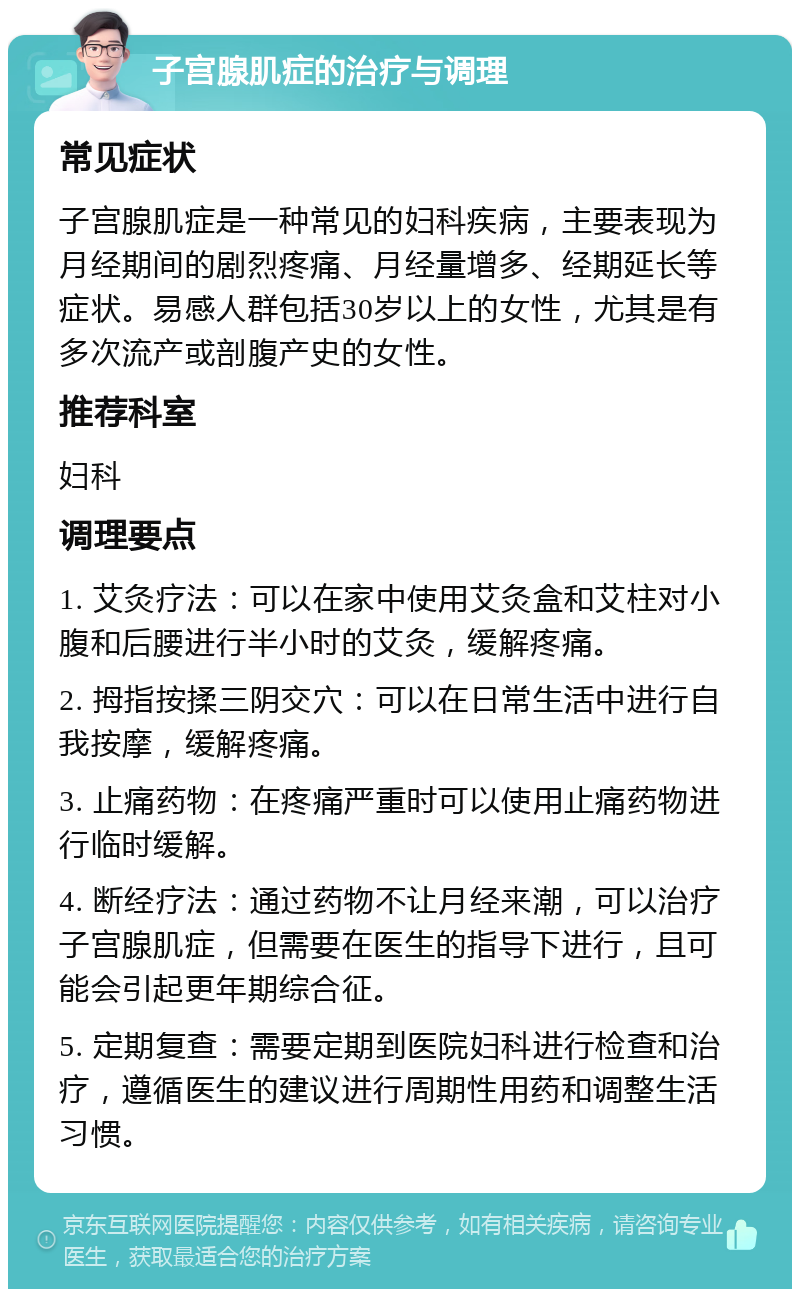 子宫腺肌症的治疗与调理 常见症状 子宫腺肌症是一种常见的妇科疾病，主要表现为月经期间的剧烈疼痛、月经量增多、经期延长等症状。易感人群包括30岁以上的女性，尤其是有多次流产或剖腹产史的女性。 推荐科室 妇科 调理要点 1. 艾灸疗法：可以在家中使用艾灸盒和艾柱对小腹和后腰进行半小时的艾灸，缓解疼痛。 2. 拇指按揉三阴交穴：可以在日常生活中进行自我按摩，缓解疼痛。 3. 止痛药物：在疼痛严重时可以使用止痛药物进行临时缓解。 4. 断经疗法：通过药物不让月经来潮，可以治疗子宫腺肌症，但需要在医生的指导下进行，且可能会引起更年期综合征。 5. 定期复查：需要定期到医院妇科进行检查和治疗，遵循医生的建议进行周期性用药和调整生活习惯。