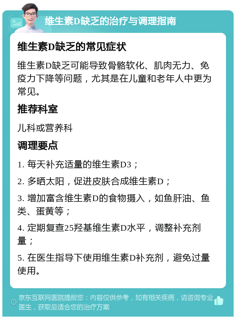 维生素D缺乏的治疗与调理指南 维生素D缺乏的常见症状 维生素D缺乏可能导致骨骼软化、肌肉无力、免疫力下降等问题，尤其是在儿童和老年人中更为常见。 推荐科室 儿科或营养科 调理要点 1. 每天补充适量的维生素D3； 2. 多晒太阳，促进皮肤合成维生素D； 3. 增加富含维生素D的食物摄入，如鱼肝油、鱼类、蛋黄等； 4. 定期复查25羟基维生素D水平，调整补充剂量； 5. 在医生指导下使用维生素D补充剂，避免过量使用。