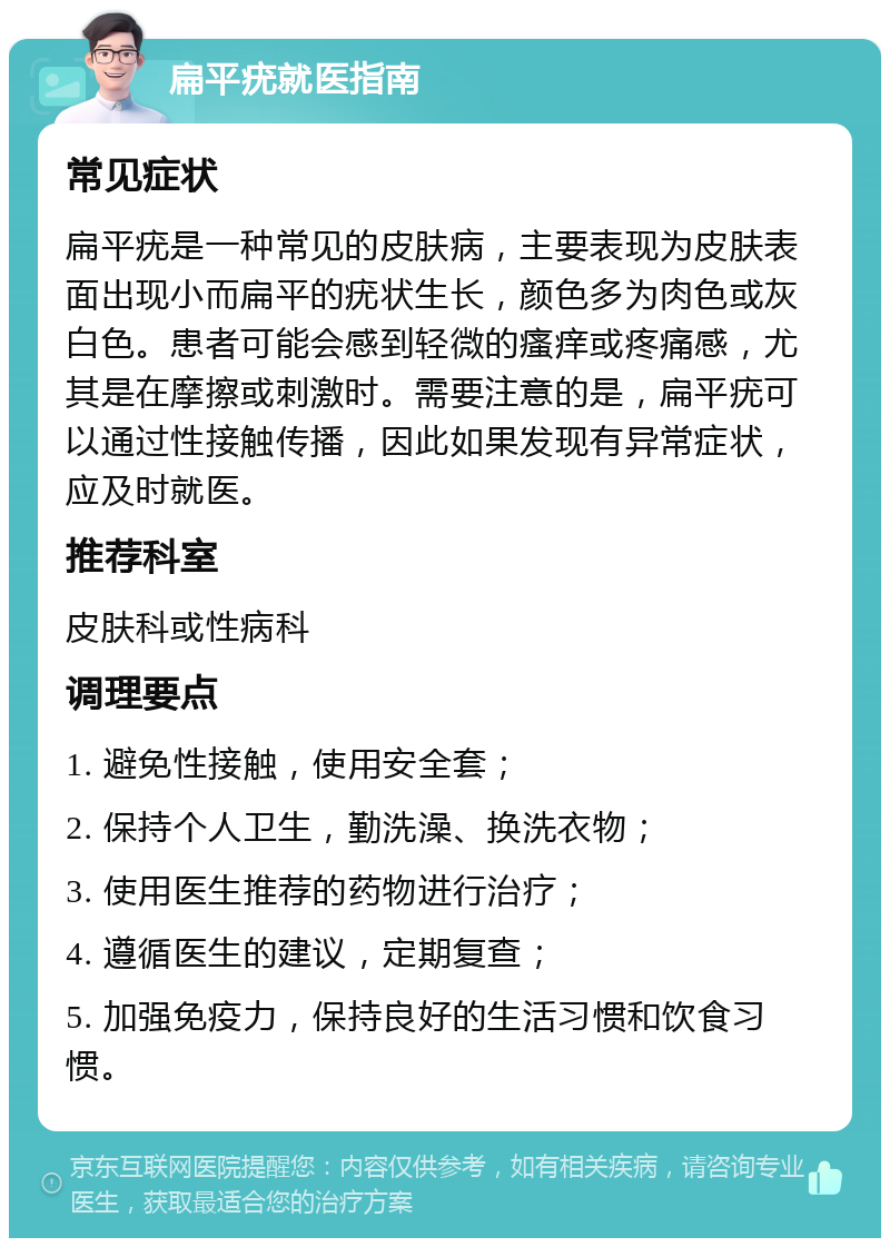 扁平疣就医指南 常见症状 扁平疣是一种常见的皮肤病，主要表现为皮肤表面出现小而扁平的疣状生长，颜色多为肉色或灰白色。患者可能会感到轻微的瘙痒或疼痛感，尤其是在摩擦或刺激时。需要注意的是，扁平疣可以通过性接触传播，因此如果发现有异常症状，应及时就医。 推荐科室 皮肤科或性病科 调理要点 1. 避免性接触，使用安全套； 2. 保持个人卫生，勤洗澡、换洗衣物； 3. 使用医生推荐的药物进行治疗； 4. 遵循医生的建议，定期复查； 5. 加强免疫力，保持良好的生活习惯和饮食习惯。