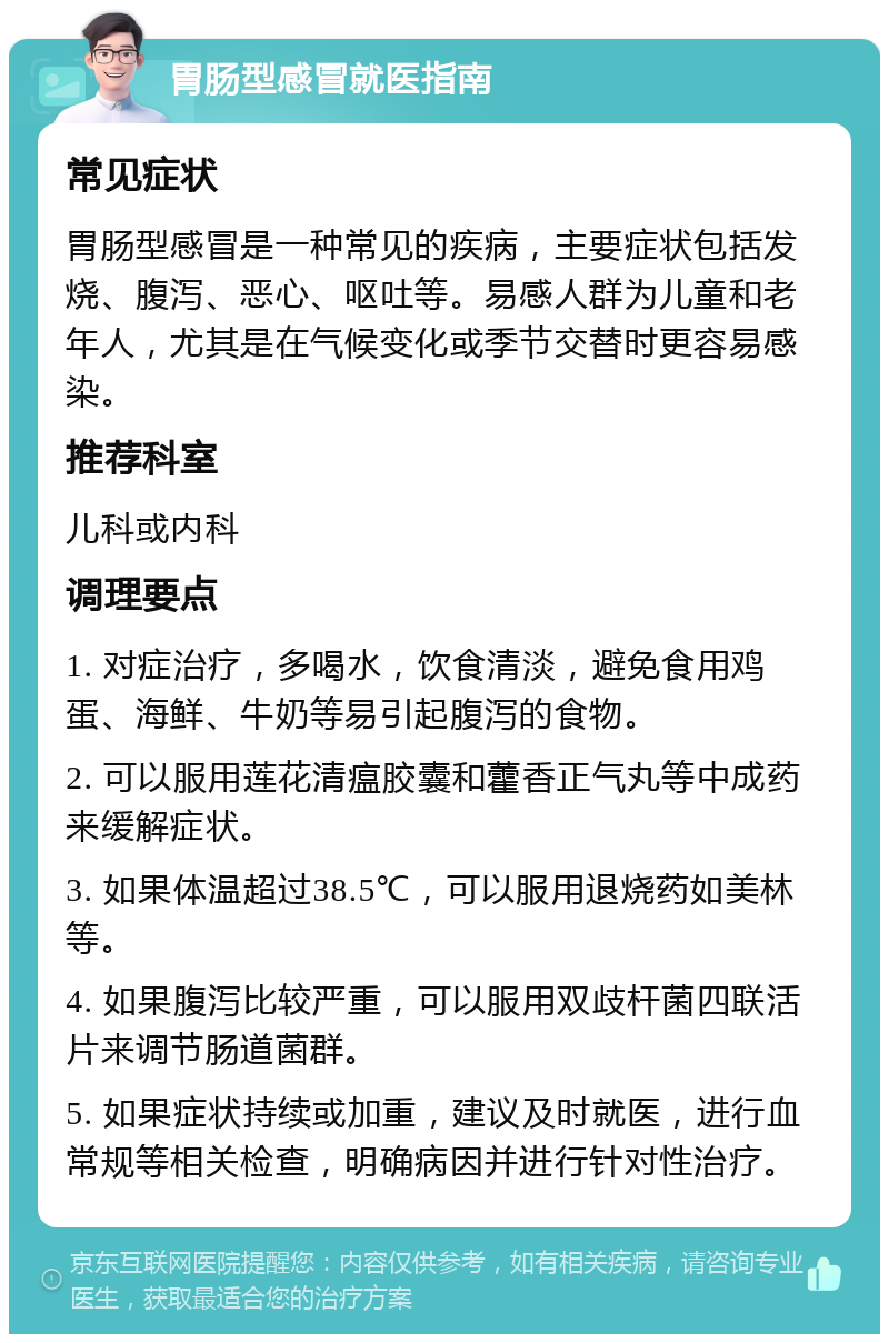 胃肠型感冒就医指南 常见症状 胃肠型感冒是一种常见的疾病，主要症状包括发烧、腹泻、恶心、呕吐等。易感人群为儿童和老年人，尤其是在气候变化或季节交替时更容易感染。 推荐科室 儿科或内科 调理要点 1. 对症治疗，多喝水，饮食清淡，避免食用鸡蛋、海鲜、牛奶等易引起腹泻的食物。 2. 可以服用莲花清瘟胶囊和藿香正气丸等中成药来缓解症状。 3. 如果体温超过38.5℃，可以服用退烧药如美林等。 4. 如果腹泻比较严重，可以服用双歧杆菌四联活片来调节肠道菌群。 5. 如果症状持续或加重，建议及时就医，进行血常规等相关检查，明确病因并进行针对性治疗。