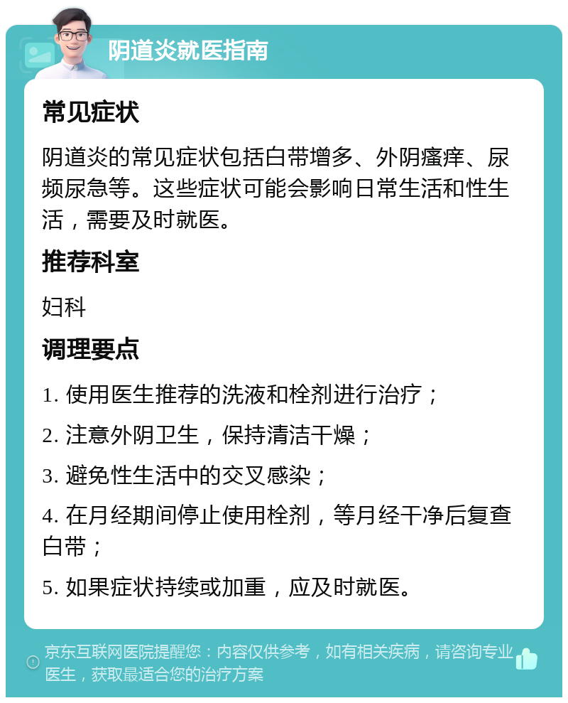 阴道炎就医指南 常见症状 阴道炎的常见症状包括白带增多、外阴瘙痒、尿频尿急等。这些症状可能会影响日常生活和性生活，需要及时就医。 推荐科室 妇科 调理要点 1. 使用医生推荐的洗液和栓剂进行治疗； 2. 注意外阴卫生，保持清洁干燥； 3. 避免性生活中的交叉感染； 4. 在月经期间停止使用栓剂，等月经干净后复查白带； 5. 如果症状持续或加重，应及时就医。