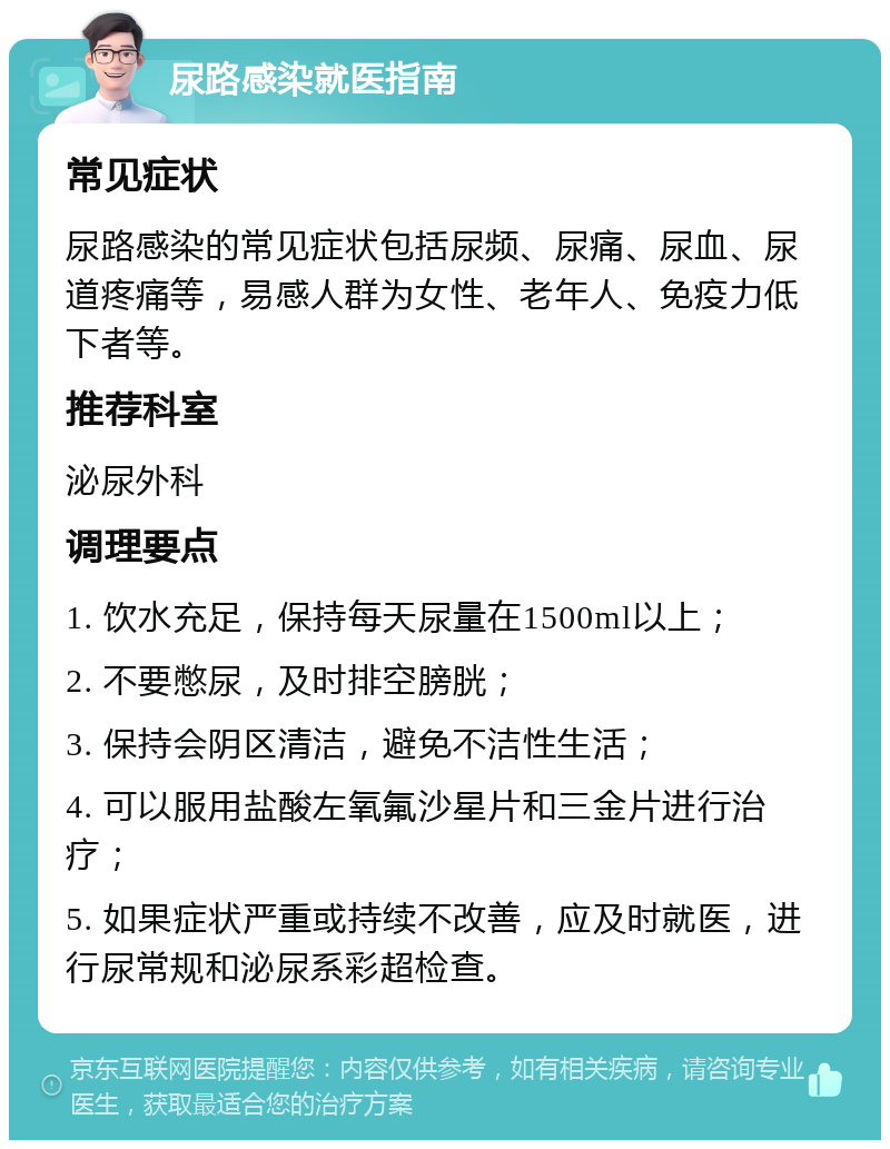 尿路感染就医指南 常见症状 尿路感染的常见症状包括尿频、尿痛、尿血、尿道疼痛等，易感人群为女性、老年人、免疫力低下者等。 推荐科室 泌尿外科 调理要点 1. 饮水充足，保持每天尿量在1500ml以上； 2. 不要憋尿，及时排空膀胱； 3. 保持会阴区清洁，避免不洁性生活； 4. 可以服用盐酸左氧氟沙星片和三金片进行治疗； 5. 如果症状严重或持续不改善，应及时就医，进行尿常规和泌尿系彩超检查。