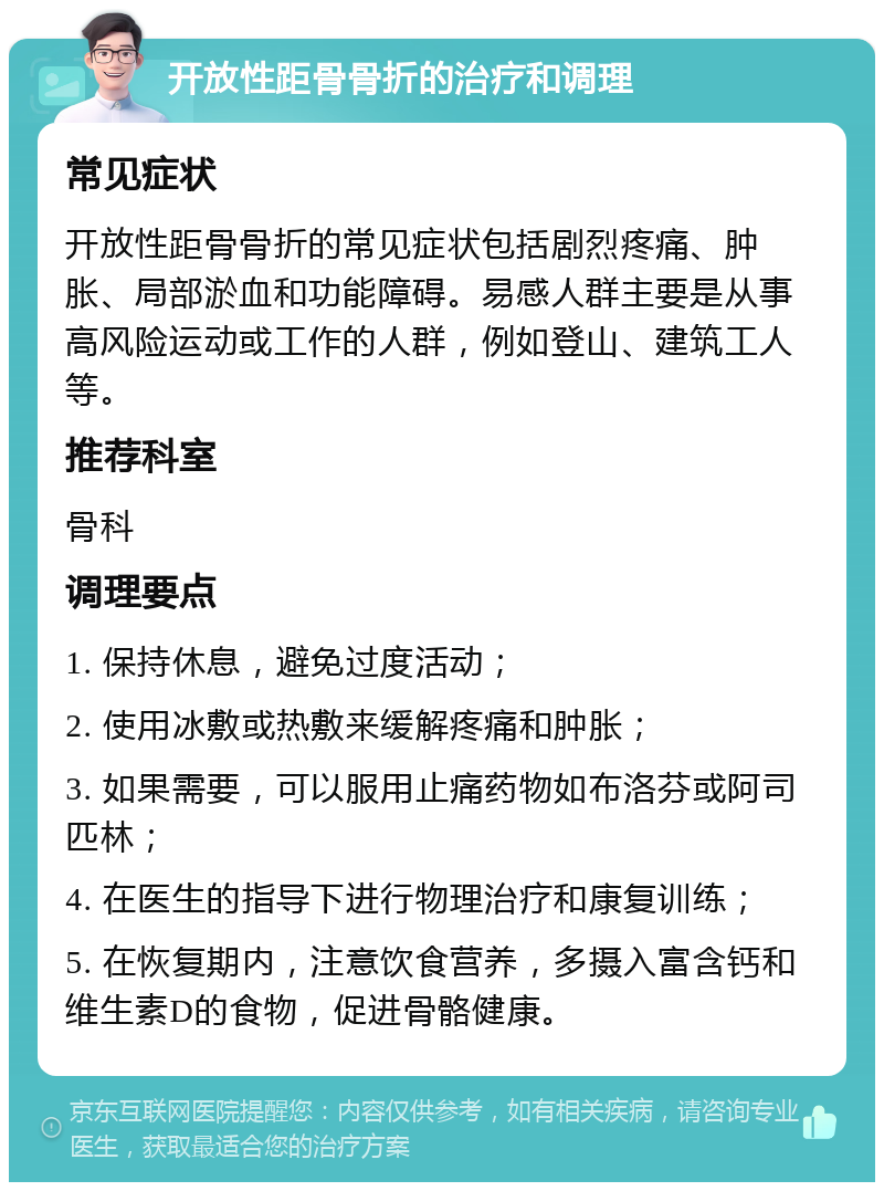 开放性距骨骨折的治疗和调理 常见症状 开放性距骨骨折的常见症状包括剧烈疼痛、肿胀、局部淤血和功能障碍。易感人群主要是从事高风险运动或工作的人群，例如登山、建筑工人等。 推荐科室 骨科 调理要点 1. 保持休息，避免过度活动； 2. 使用冰敷或热敷来缓解疼痛和肿胀； 3. 如果需要，可以服用止痛药物如布洛芬或阿司匹林； 4. 在医生的指导下进行物理治疗和康复训练； 5. 在恢复期内，注意饮食营养，多摄入富含钙和维生素D的食物，促进骨骼健康。