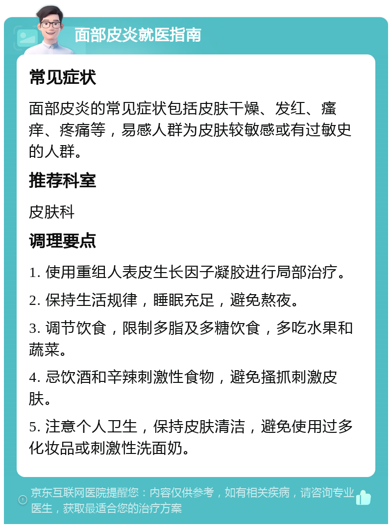 面部皮炎就医指南 常见症状 面部皮炎的常见症状包括皮肤干燥、发红、瘙痒、疼痛等，易感人群为皮肤较敏感或有过敏史的人群。 推荐科室 皮肤科 调理要点 1. 使用重组人表皮生长因子凝胶进行局部治疗。 2. 保持生活规律，睡眠充足，避免熬夜。 3. 调节饮食，限制多脂及多糖饮食，多吃水果和蔬菜。 4. 忌饮酒和辛辣刺激性食物，避免搔抓刺激皮肤。 5. 注意个人卫生，保持皮肤清洁，避免使用过多化妆品或刺激性洗面奶。