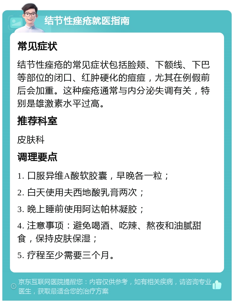 结节性痤疮就医指南 常见症状 结节性痤疮的常见症状包括脸颊、下额线、下巴等部位的闭口、红肿硬化的痘痘，尤其在例假前后会加重。这种痤疮通常与内分泌失调有关，特别是雄激素水平过高。 推荐科室 皮肤科 调理要点 1. 口服异维A酸软胶囊，早晚各一粒； 2. 白天使用夫西地酸乳膏两次； 3. 晚上睡前使用阿达帕林凝胶； 4. 注意事项：避免喝酒、吃辣、熬夜和油腻甜食，保持皮肤保湿； 5. 疗程至少需要三个月。