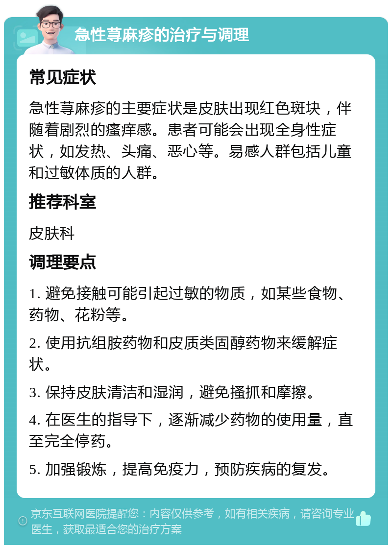 急性荨麻疹的治疗与调理 常见症状 急性荨麻疹的主要症状是皮肤出现红色斑块，伴随着剧烈的瘙痒感。患者可能会出现全身性症状，如发热、头痛、恶心等。易感人群包括儿童和过敏体质的人群。 推荐科室 皮肤科 调理要点 1. 避免接触可能引起过敏的物质，如某些食物、药物、花粉等。 2. 使用抗组胺药物和皮质类固醇药物来缓解症状。 3. 保持皮肤清洁和湿润，避免搔抓和摩擦。 4. 在医生的指导下，逐渐减少药物的使用量，直至完全停药。 5. 加强锻炼，提高免疫力，预防疾病的复发。