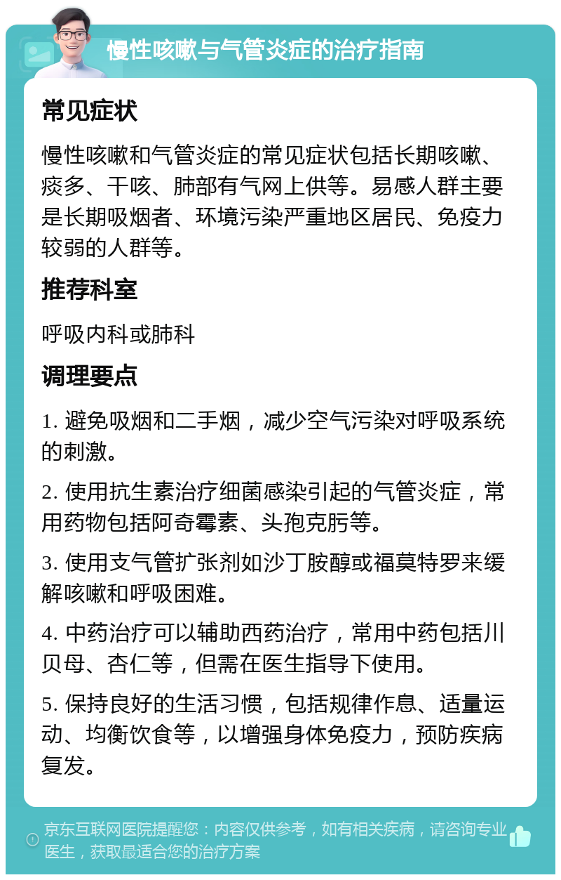 慢性咳嗽与气管炎症的治疗指南 常见症状 慢性咳嗽和气管炎症的常见症状包括长期咳嗽、痰多、干咳、肺部有气网上供等。易感人群主要是长期吸烟者、环境污染严重地区居民、免疫力较弱的人群等。 推荐科室 呼吸内科或肺科 调理要点 1. 避免吸烟和二手烟，减少空气污染对呼吸系统的刺激。 2. 使用抗生素治疗细菌感染引起的气管炎症，常用药物包括阿奇霉素、头孢克肟等。 3. 使用支气管扩张剂如沙丁胺醇或福莫特罗来缓解咳嗽和呼吸困难。 4. 中药治疗可以辅助西药治疗，常用中药包括川贝母、杏仁等，但需在医生指导下使用。 5. 保持良好的生活习惯，包括规律作息、适量运动、均衡饮食等，以增强身体免疫力，预防疾病复发。