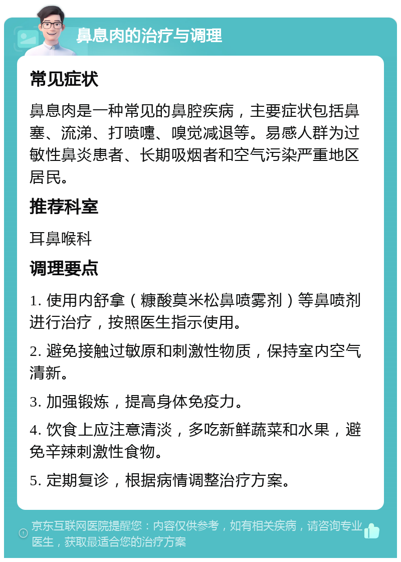 鼻息肉的治疗与调理 常见症状 鼻息肉是一种常见的鼻腔疾病，主要症状包括鼻塞、流涕、打喷嚏、嗅觉减退等。易感人群为过敏性鼻炎患者、长期吸烟者和空气污染严重地区居民。 推荐科室 耳鼻喉科 调理要点 1. 使用内舒拿（糠酸莫米松鼻喷雾剂）等鼻喷剂进行治疗，按照医生指示使用。 2. 避免接触过敏原和刺激性物质，保持室内空气清新。 3. 加强锻炼，提高身体免疫力。 4. 饮食上应注意清淡，多吃新鲜蔬菜和水果，避免辛辣刺激性食物。 5. 定期复诊，根据病情调整治疗方案。