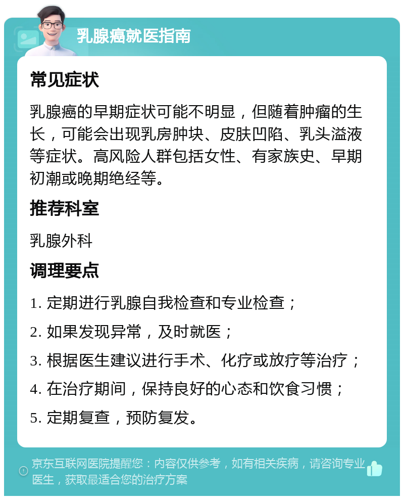 乳腺癌就医指南 常见症状 乳腺癌的早期症状可能不明显，但随着肿瘤的生长，可能会出现乳房肿块、皮肤凹陷、乳头溢液等症状。高风险人群包括女性、有家族史、早期初潮或晚期绝经等。 推荐科室 乳腺外科 调理要点 1. 定期进行乳腺自我检查和专业检查； 2. 如果发现异常，及时就医； 3. 根据医生建议进行手术、化疗或放疗等治疗； 4. 在治疗期间，保持良好的心态和饮食习惯； 5. 定期复查，预防复发。