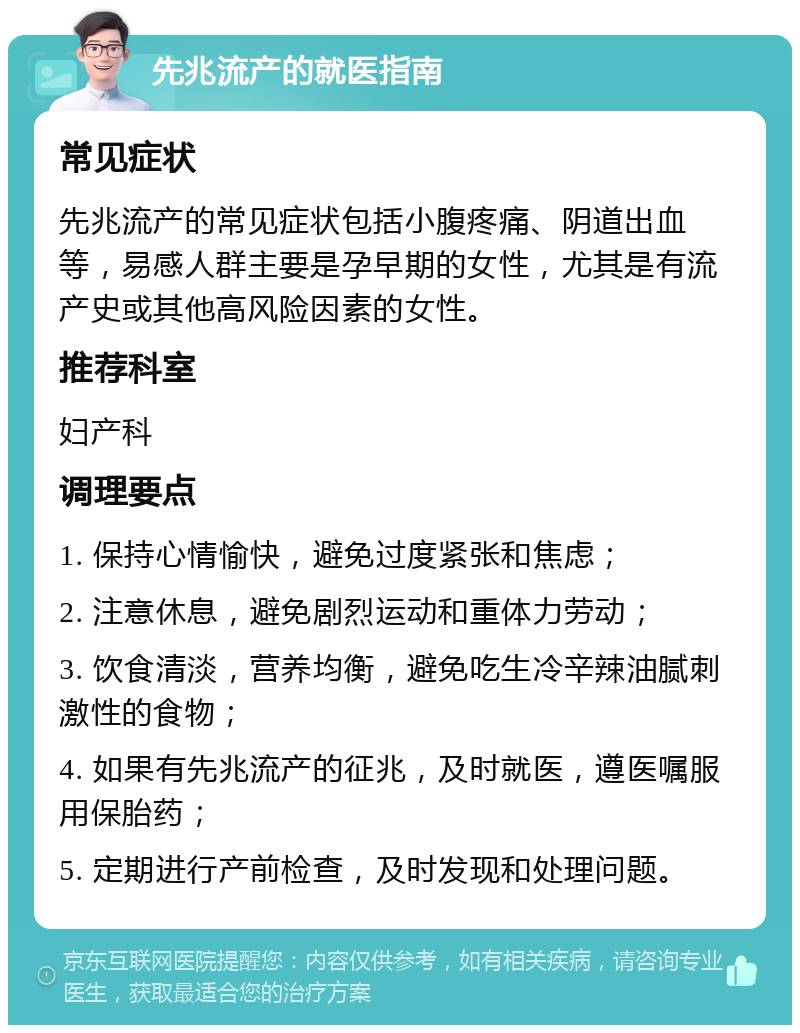 先兆流产的就医指南 常见症状 先兆流产的常见症状包括小腹疼痛、阴道出血等，易感人群主要是孕早期的女性，尤其是有流产史或其他高风险因素的女性。 推荐科室 妇产科 调理要点 1. 保持心情愉快，避免过度紧张和焦虑； 2. 注意休息，避免剧烈运动和重体力劳动； 3. 饮食清淡，营养均衡，避免吃生冷辛辣油腻刺激性的食物； 4. 如果有先兆流产的征兆，及时就医，遵医嘱服用保胎药； 5. 定期进行产前检查，及时发现和处理问题。