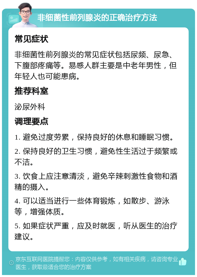 非细菌性前列腺炎的正确治疗方法 常见症状 非细菌性前列腺炎的常见症状包括尿频、尿急、下腹部疼痛等。易感人群主要是中老年男性，但年轻人也可能患病。 推荐科室 泌尿外科 调理要点 1. 避免过度劳累，保持良好的休息和睡眠习惯。 2. 保持良好的卫生习惯，避免性生活过于频繁或不洁。 3. 饮食上应注意清淡，避免辛辣刺激性食物和酒精的摄入。 4. 可以适当进行一些体育锻炼，如散步、游泳等，增强体质。 5. 如果症状严重，应及时就医，听从医生的治疗建议。